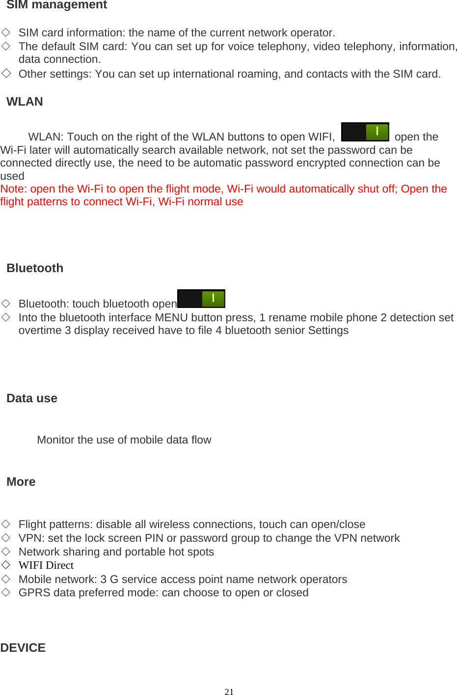  21   SIM management   ◇ SIM card information: the name of the current network operator.   ◇ The default SIM card: You can set up for voice telephony, video telephony, information, data connection.   ◇ Other settings: You can set up international roaming, and contacts with the SIM card.     WLAN  WLAN: Touch on the right of the WLAN buttons to open WIFI,  open the Wi-Fi later will automatically search available network, not set the password can be connected directly use, the need to be automatic password encrypted connection can be used Note: open the Wi-Fi to open the flight mode, Wi-Fi would automatically shut off; Open the flight patterns to connect Wi-Fi, Wi-Fi normal use      Bluetooth  ◇ Bluetooth: touch bluetooth open  ◇ Into the bluetooth interface MENU button press, 1 rename mobile phone 2 detection set overtime 3 display received have to file 4 bluetooth senior Settings       Data use   Monitor the use of mobile data flow    More   ◇ Flight patterns: disable all wireless connections, touch can open/close ◇ VPN: set the lock screen PIN or password group to change the VPN network ◇ Network sharing and portable hot spots ◇ WIFI Direct ◇ Mobile network: 3 G service access point name network operators ◇ GPRS data preferred mode: can choose to open or closed    DEVICE   