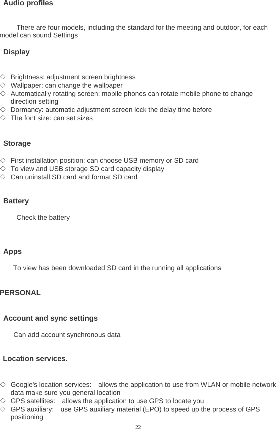  22  Audio profiles   There are four models, including the standard for the meeting and outdoor, for each model can sound Settings   Display   ◇ Brightness: adjustment screen brightness ◇ Wallpaper: can change the wallpaper ◇ Automatically rotating screen: mobile phones can rotate mobile phone to change direction setting ◇ Dormancy: automatic adjustment screen lock the delay time before ◇ The font size: can set sizes    Storage  ◇ First installation position: can choose USB memory or SD card ◇ To view and USB storage SD card capacity display ◇ Can uninstall SD card and format SD card    Battery  Check the battery     Apps          To view has been downloaded SD card in the running all applications   PERSONAL     Account and sync settings       Can add account synchronous data    Location services.     ◇ Google&apos;s location services:    allows the application to use from WLAN or mobile network data make sure you general location ◇ GPS satellites:    allows the application to use GPS to locate you ◇ GPS auxiliary:    use GPS auxiliary material (EPO) to speed up the process of GPS positioning 