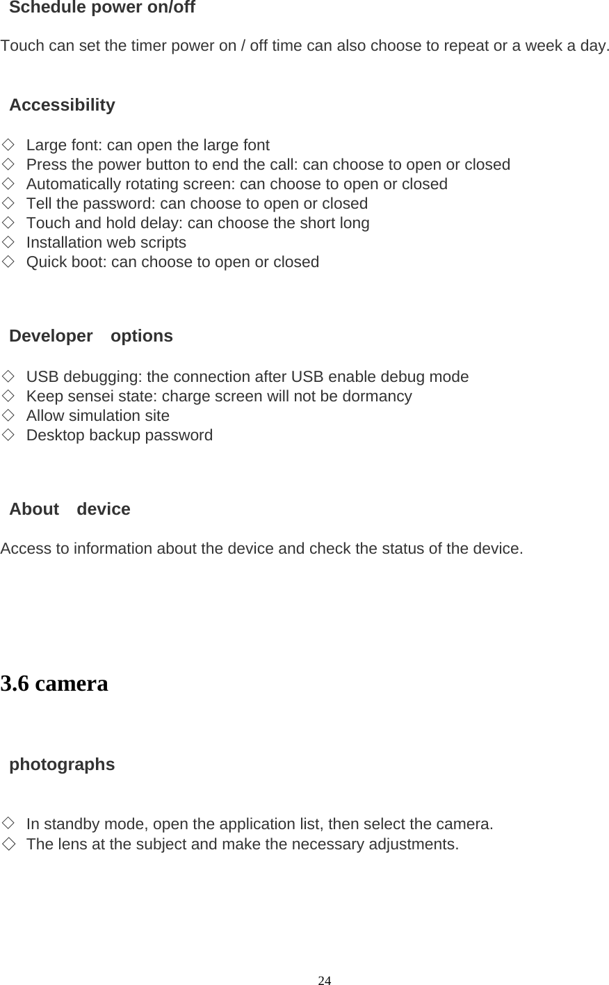  24    Schedule power on/off  Touch can set the timer power on / off time can also choose to repeat or a week a day.      Accessibility  ◇ Large font: can open the large font ◇ Press the power button to end the call: can choose to open or closed ◇ Automatically rotating screen: can choose to open or closed ◇ Tell the password: can choose to open or closed ◇ Touch and hold delay: can choose the short long ◇ Installation web scripts ◇ Quick boot: can choose to open or closed     Developer  options  ◇ USB debugging: the connection after USB enable debug mode ◇ Keep sensei state: charge screen will not be dormancy ◇ Allow simulation site ◇ Desktop backup password     About  device  Access to information about the device and check the status of the device.       3.6 camera     photographs    ◇ In standby mode, open the application list, then select the camera.   ◇ The lens at the subject and make the necessary adjustments.       