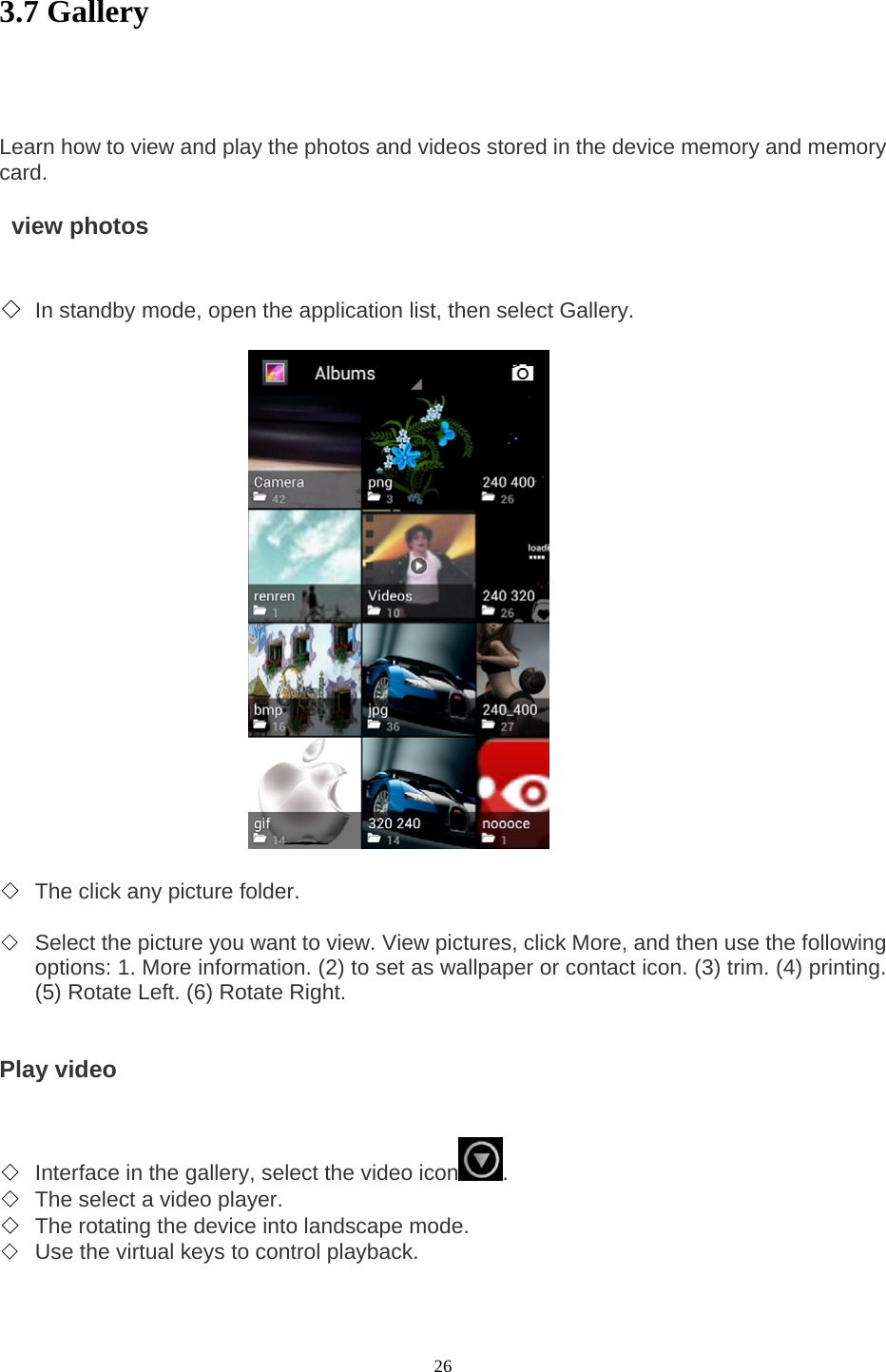  26 3.7 Gallery     Learn how to view and play the photos and videos stored in the device memory and memory card.     view photos   ◇ In standby mode, open the application list, then select Gallery.                         ◇ The click any picture folder.    ◇ Select the picture you want to view. View pictures, click More, and then use the following options: 1. More information. (2) to set as wallpaper or contact icon. (3) trim. (4) printing. (5) Rotate Left. (6) Rotate Right.     Play video   ◇ Interface in the gallery, select the video icon .   ◇ The select a video player.   ◇ The rotating the device into landscape mode.   ◇ Use the virtual keys to control playback.    