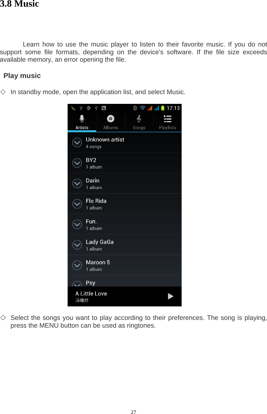  27 3.8 Music            Learn how to use the music player to listen to their favorite music. If you do not support some file formats, depending on the device&apos;s software. If the file size exceeds available memory, an error opening the file.     Play music   ◇ In standby mode, open the application list, and select Music.                       ◇ Select the songs you want to play according to their preferences. The song is playing, press the MENU button can be used as ringtones.     
