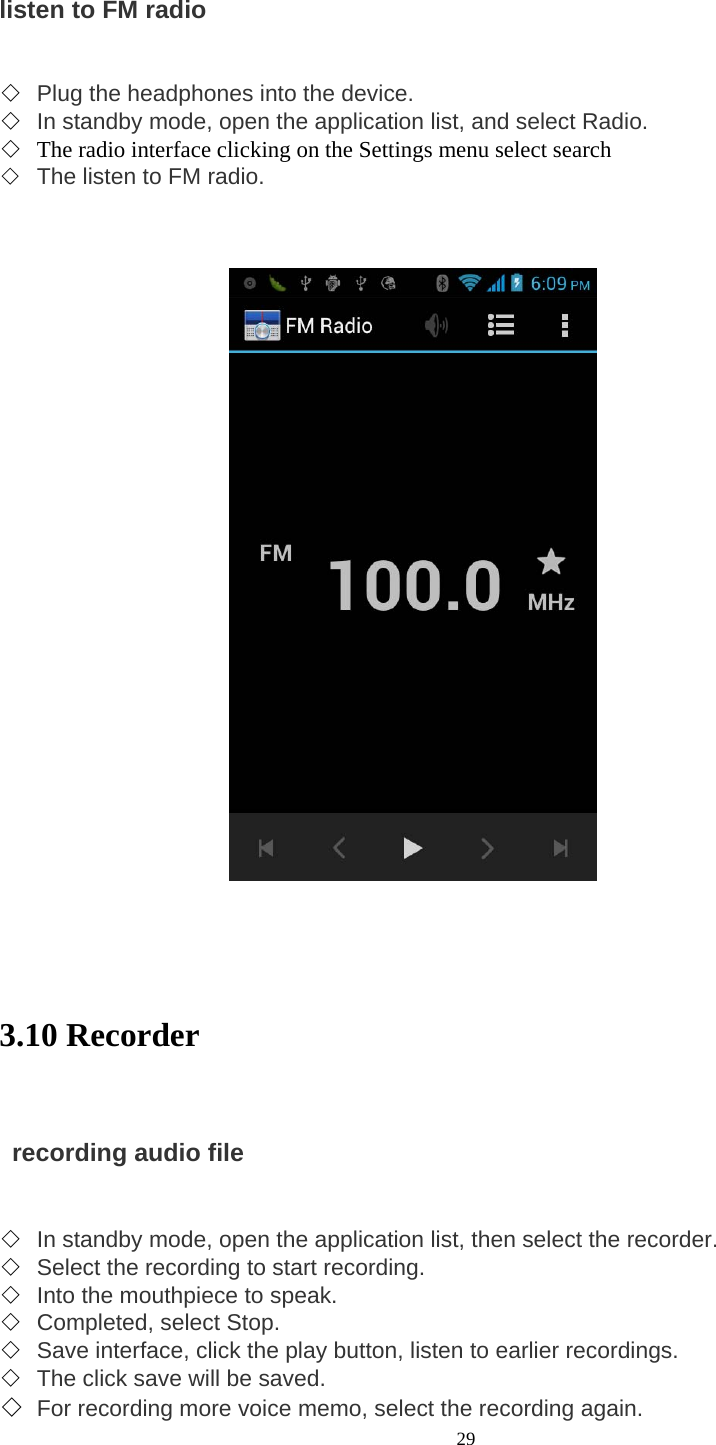  29 listen to FM radio     ◇ Plug the headphones into the device.   ◇ In standby mode, open the application list, and select Radio.   ◇ The radio interface clicking on the Settings menu select search ◇ The listen to FM radio.          3.10 Recorder      recording audio file     ◇ In standby mode, open the application list, then select the recorder.   ◇ Select the recording to start recording.   ◇ Into the mouthpiece to speak.   ◇ Completed, select Stop.   ◇ Save interface, click the play button, listen to earlier recordings. ◇ The click save will be saved.   ◇ For recording more voice memo, select the recording again.   