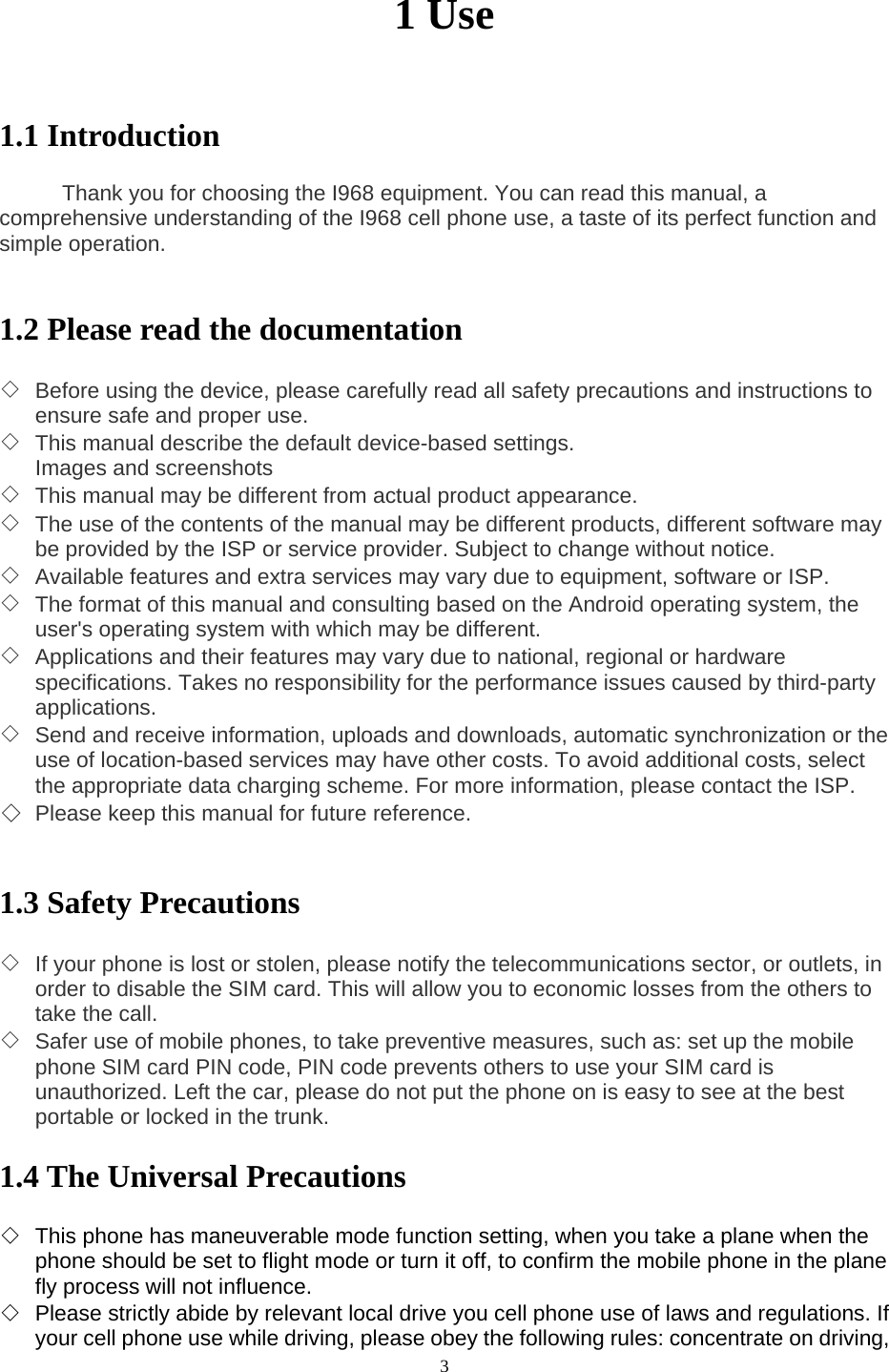  3 1 Use   1.1 Introduction        Thank you for choosing the I968 equipment. You can read this manual, a comprehensive understanding of the I968 cell phone use, a taste of its perfect function and simple operation.   1.2 Please read the documentation  ◇ Before using the device, please carefully read all safety precautions and instructions to ensure safe and proper use. ◇ This manual describe the default device-based settings. Images and screenshots   ◇ This manual may be different from actual product appearance. ◇ The use of the contents of the manual may be different products, different software may be provided by the ISP or service provider. Subject to change without notice. ◇ Available features and extra services may vary due to equipment, software or ISP. ◇ The format of this manual and consulting based on the Android operating system, the user&apos;s operating system with which may be different. ◇ Applications and their features may vary due to national, regional or hardware specifications. Takes no responsibility for the performance issues caused by third-party applications. ◇ Send and receive information, uploads and downloads, automatic synchronization or the use of location-based services may have other costs. To avoid additional costs, select the appropriate data charging scheme. For more information, please contact the ISP. ◇ Please keep this manual for future reference.   1.3 Safety Precautions  ◇ If your phone is lost or stolen, please notify the telecommunications sector, or outlets, in order to disable the SIM card. This will allow you to economic losses from the others to take the call. ◇ Safer use of mobile phones, to take preventive measures, such as: set up the mobile phone SIM card PIN code, PIN code prevents others to use your SIM card is unauthorized. Left the car, please do not put the phone on is easy to see at the best portable or locked in the trunk.  1.4 The Universal Precautions  ◇ This phone has maneuverable mode function setting, when you take a plane when the phone should be set to flight mode or turn it off, to confirm the mobile phone in the plane fly process will not influence. ◇ Please strictly abide by relevant local drive you cell phone use of laws and regulations. If your cell phone use while driving, please obey the following rules: concentrate on driving, 