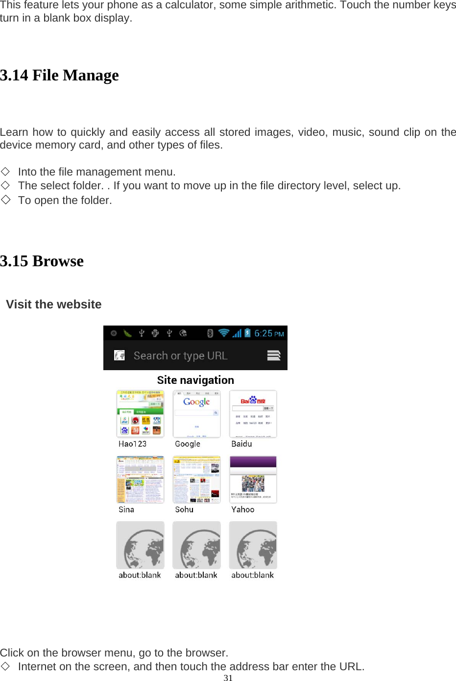  31   This feature lets your phone as a calculator, some simple arithmetic. Touch the number keys turn in a blank box display.     3.14 File Manage    Learn how to quickly and easily access all stored images, video, music, sound clip on the device memory card, and other types of files.    ◇ Into the file management menu.   ◇ The select folder. . If you want to move up in the file directory level, select up.   ◇ To open the folder.     3.15 Browse    Visit the website                       Click on the browser menu, go to the browser.   ◇ Internet on the screen, and then touch the address bar enter the URL.   