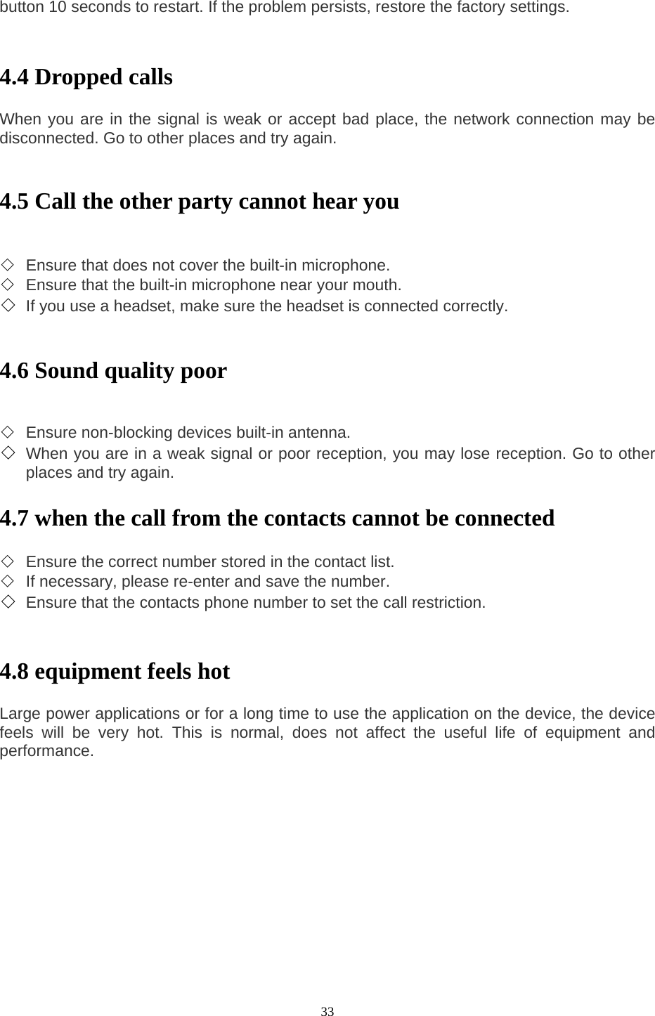 33 button 10 seconds to restart. If the problem persists, restore the factory settings.     4.4 Dropped calls    When you are in the signal is weak or accept bad place, the network connection may be disconnected. Go to other places and try again.     4.5 Call the other party cannot hear you     ◇ Ensure that does not cover the built-in microphone.   ◇ Ensure that the built-in microphone near your mouth.   ◇ If you use a headset, make sure the headset is connected correctly.     4.6 Sound quality poor     ◇ Ensure non-blocking devices built-in antenna.   ◇ When you are in a weak signal or poor reception, you may lose reception. Go to other places and try again.    4.7 when the call from the contacts cannot be connected    ◇ Ensure the correct number stored in the contact list.   ◇ If necessary, please re-enter and save the number.   ◇ Ensure that the contacts phone number to set the call restriction.     4.8 equipment feels hot    Large power applications or for a long time to use the application on the device, the device feels will be very hot. This is normal, does not affect the useful life of equipment and performance.      