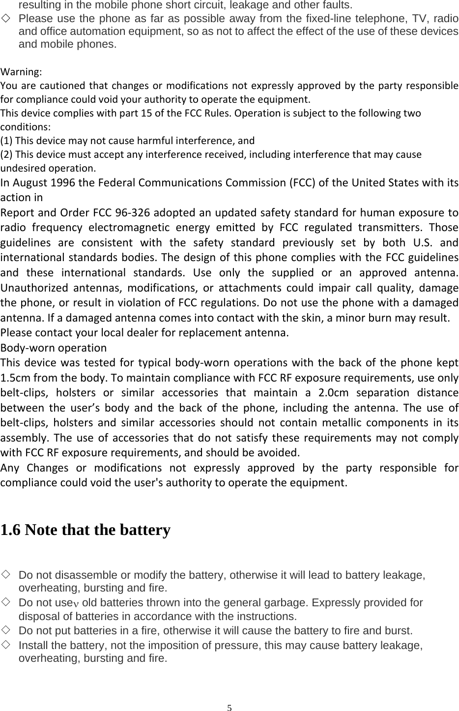  5 resulting in the mobile phone short circuit, leakage and other faults. ◇ Please use the phone as far as possible away from the fixed-line telephone, TV, radio and office automation equipment, so as not to affect the effect of the use of these devices and mobile phones.  Warning:Youarecautionedthatchangesormodificationsnotexpresslyapprovedbythepartyresponsibleforcompliancecouldvoidyourauthoritytooperatetheequipment.Thisdevicecomplieswithpart15oftheFCCRules.Operationissubjecttothefollowingtwoconditions:(1)Thisdevicemaynotcauseharmfulinterference,and(2)Thisdevicemustacceptanyinterferencereceived,includinginterferencethatmaycauseundesiredoperation.InAugust1996theFederalCommunicationsCommission(FCC)oftheUnitedStateswithitsactioninReportandOrderFCC96‐326adoptedanupdatedsafetystandardforhumanexposuretoradiofrequencyelectromagneticenergyemittedbyFCCregulatedtransmitters.ThoseguidelinesareconsistentwiththesafetystandardpreviouslysetbybothU.S.andinternationalstandardsbodies.ThedesignofthisphonecomplieswiththeFCCguidelinesandtheseinternationalstandards.Useonlythesuppliedoranapprovedantenna.Unauthorizedantennas,modifications,orattachmentscouldimpaircallquality,damagethephone,orresultinviolationofFCCregulations.Donotusethephonewithadamagedantenna.Ifadamagedantennacomesintocontactwiththeskin,aminorburnmayresult.Pleasecontactyourlocaldealerforreplacementantenna.Body‐wornoperationThisdevicewastestedfortypicalbody‐wornoperationswiththebackofthephonekept1.5cmfromthebody.TomaintaincompliancewithFCCRFexposurerequirements,useonlybelt‐clips,holstersorsimilaraccessoriesthatmaintaina2.0cmseparationdistancebetweentheuser’sbodyandthebackofthephone,includingtheantenna.Theuseofbelt‐clips,holstersandsimilaraccessoriesshouldnotcontainmetalliccomponentsinitsassembly.TheuseofaccessoriesthatdonotsatisfytheserequirementsmaynotcomplywithFCCRFexposurerequirements,andshouldbeavoided.AnyChangesormodificationsnotexpresslyapprovedbythepartyresponsibleforcompliancecouldvoidtheuser&apos;sauthoritytooperatetheequipment.  1.6 Note that the battery   ◇ Do not disassemble or modify the battery, otherwise it will lead to battery leakage, overheating, bursting and fire. ◇ Do not useν old batteries thrown into the general garbage. Expressly provided for disposal of batteries in accordance with the instructions. ◇ Do not put batteries in a fire, otherwise it will cause the battery to fire and burst. ◇ Install the battery, not the imposition of pressure, this may cause battery leakage, overheating, bursting and fire. 