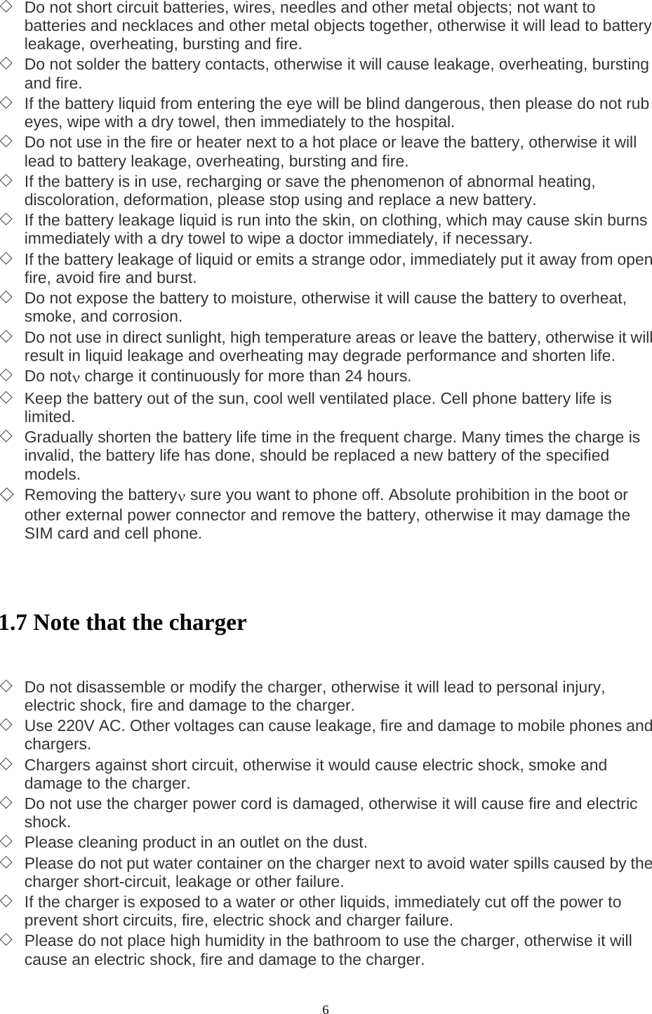  6 ◇ Do not short circuit batteries, wires, needles and other metal objects; not want to batteries and necklaces and other metal objects together, otherwise it will lead to battery leakage, overheating, bursting and fire. ◇ Do not solder the battery contacts, otherwise it will cause leakage, overheating, bursting and fire. ◇ If the battery liquid from entering the eye will be blind dangerous, then please do not rub eyes, wipe with a dry towel, then immediately to the hospital. ◇ Do not use in the fire or heater next to a hot place or leave the battery, otherwise it will lead to battery leakage, overheating, bursting and fire. ◇ If the battery is in use, recharging or save the phenomenon of abnormal heating, discoloration, deformation, please stop using and replace a new battery. ◇ If the battery leakage liquid is run into the skin, on clothing, which may cause skin burns immediately with a dry towel to wipe a doctor immediately, if necessary. ◇ If the battery leakage of liquid or emits a strange odor, immediately put it away from open fire, avoid fire and burst. ◇ Do not expose the battery to moisture, otherwise it will cause the battery to overheat, smoke, and corrosion. ◇ Do not use in direct sunlight, high temperature areas or leave the battery, otherwise it will result in liquid leakage and overheating may degrade performance and shorten life. ◇ Do notν charge it continuously for more than 24 hours. ◇ Keep the battery out of the sun, cool well ventilated place. Cell phone battery life is limited. ◇ Gradually shorten the battery life time in the frequent charge. Many times the charge is invalid, the battery life has done, should be replaced a new battery of the specified models. ◇ Removing the batteryν sure you want to phone off. Absolute prohibition in the boot or other external power connector and remove the battery, otherwise it may damage the SIM card and cell phone.    1.7 Note that the charger   ◇ Do not disassemble or modify the charger, otherwise it will lead to personal injury, electric shock, fire and damage to the charger. ◇ Use 220V AC. Other voltages can cause leakage, fire and damage to mobile phones and chargers. ◇ Chargers against short circuit, otherwise it would cause electric shock, smoke and damage to the charger. ◇ Do not use the charger power cord is damaged, otherwise it will cause fire and electric shock. ◇ Please cleaning product in an outlet on the dust. ◇ Please do not put water container on the charger next to avoid water spills caused by the charger short-circuit, leakage or other failure. ◇ If the charger is exposed to a water or other liquids, immediately cut off the power to prevent short circuits, fire, electric shock and charger failure. ◇ Please do not place high humidity in the bathroom to use the charger, otherwise it will cause an electric shock, fire and damage to the charger. 