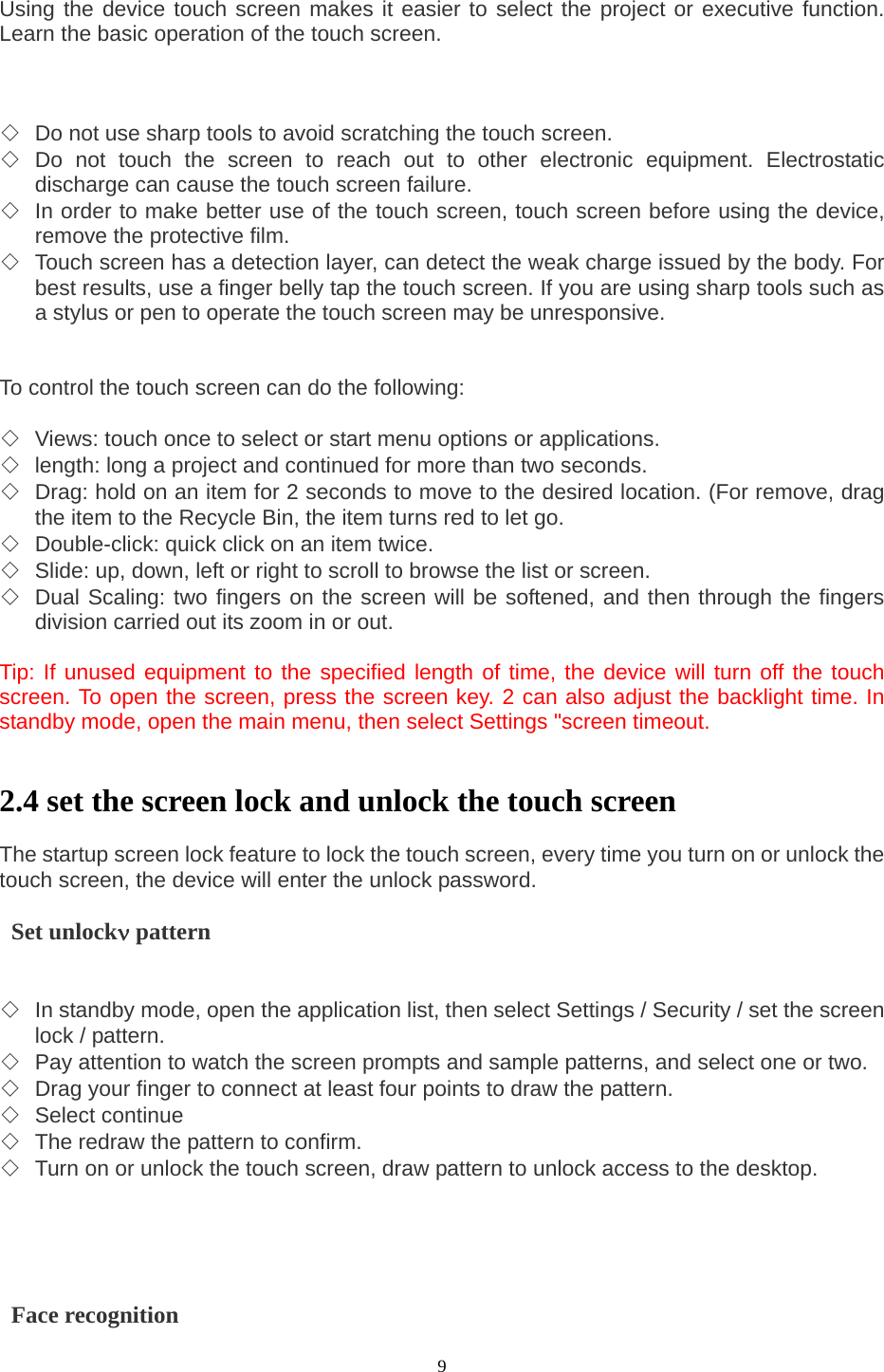  9 Using the device touch screen makes it easier to select the project or executive function. Learn the basic operation of the touch screen.    ◇ Do not use sharp tools to avoid scratching the touch screen. ◇ Do not touch the screen to reach out to other electronic equipment. Electrostatic discharge can cause the touch screen failure. ◇ In order to make better use of the touch screen, touch screen before using the device, remove the protective film. ◇ Touch screen has a detection layer, can detect the weak charge issued by the body. For best results, use a finger belly tap the touch screen. If you are using sharp tools such as a stylus or pen to operate the touch screen may be unresponsive.   To control the touch screen can do the following:  ◇ Views: touch once to select or start menu options or applications. ◇ length: long a project and continued for more than two seconds. ◇ Drag: hold on an item for 2 seconds to move to the desired location. (For remove, drag the item to the Recycle Bin, the item turns red to let go. ◇ Double-click: quick click on an item twice. ◇ Slide: up, down, left or right to scroll to browse the list or screen. ◇ Dual Scaling: two fingers on the screen will be softened, and then through the fingers division carried out its zoom in or out.  Tip: If unused equipment to the specified length of time, the device will turn off the touch screen. To open the screen, press the screen key. 2 can also adjust the backlight time. In standby mode, open the main menu, then select Settings &quot;screen timeout.   2.4 set the screen lock and unlock the touch screen  The startup screen lock feature to lock the touch screen, every time you turn on or unlock the touch screen, the device will enter the unlock password.   Set unlockν pattern   ◇ In standby mode, open the application list, then select Settings / Security / set the screen lock / pattern. ◇ Pay attention to watch the screen prompts and sample patterns, and select one or two. ◇ Drag your finger to connect at least four points to draw the pattern. ◇ Select continue ◇ The redraw the pattern to confirm. ◇ Turn on or unlock the touch screen, draw pattern to unlock access to the desktop.       Face recognition  