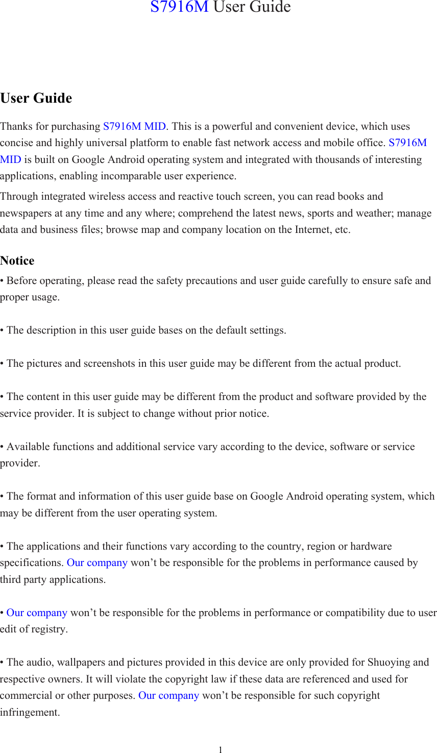  1S7916M User Guide User Guide Thanks for purchasing S7916M MID. This is a powerful and convenient device, which uses concise and highly universal platform to enable fast network access and mobile office. S7916M MID is built on Google Android operating system and integrated with thousands of interesting applications, enabling incomparable user experience. Through integrated wireless access and reactive touch screen, you can read books and newspapers at any time and any where; comprehend the latest news, sports and weather; manage data and business files; browse map and company location on the Internet, etc.   Notice • Before operating, please read the safety precautions and user guide carefully to ensure safe and proper usage.  • The description in this user guide bases on the default settings.  • The pictures and screenshots in this user guide may be different from the actual product.  • The content in this user guide may be different from the product and software provided by the service provider. It is subject to change without prior notice.  • Available functions and additional service vary according to the device, software or service provider.  • The format and information of this user guide base on Google Android operating system, which may be different from the user operating system.  • The applications and their functions vary according to the country, region or hardware specifications. Our company won’t be responsible for the problems in performance caused by third party applications.  • Our company won’t be responsible for the problems in performance or compatibility due to user edit of registry.  • The audio, wallpapers and pictures provided in this device are only provided for Shuoying and respective owners. It will violate the copyright law if these data are referenced and used for commercial or other purposes. Our company won’t be responsible for such copyright infringement. 