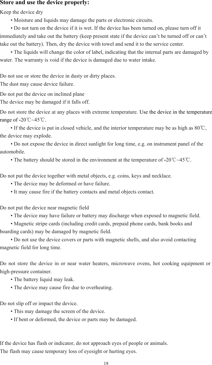  19Store and use the device properly: Keep the device dry  • Moisture and liquids may damage the parts or electronic circuits.    • Do not turn on the device if it is wet. If the device has been turned on, please turn off it immediately and take out the battery (keep present state if the device can’t be turned off or can’t take out the battery). Then, dry the device with towel and send it to the service center.    • The liquids will change the color of label, indicating that the internal parts are damaged by water. The warranty is void if the device is damaged due to water intake.    Do not use or store the device in dusty or dirty places.   The dust may cause device failure.   Do not put the device on inclined plane The device may be damaged if it falls off.   Do not store the device at any places with extreme temperature. Use the device in the temperature range of -20℃~45℃.    • If the device is put in closed vehicle, and the interior temperature may be as high as 80℃, the device may explode.    • Do not expose the device in direct sunlight for long time, e.g. on instrument panel of the automobile.   • The battery should be stored in the environment at the temperature of -20℃~45℃.    Do not put the device together with metal objects, e.g. coins, keys and necklace.    • The device may be deformed or have failure.    • It may cause fire if the battery contacts and metal objects contact.    Do not put the device near magnetic field  • The device may have failure or battery may discharge when exposed to magnetic field.    • Magnetic stripe cards (including credit cards, prepaid phone cards, bank books and boarding cards) may be damaged by magnetic field.    • Do not use the device covers or parts with magnetic shells, and also avoid contacting magnetic field for long time.    Do not store the device in or near water heaters, microwave ovens, hot cooking equipment or high-pressure container.    • The battery liquid may leak.    • The device may cause fire due to overheating.    Do not slip off or impact the device.    • This may damage the screen of the device.    • If bent or deformed, the device or parts may be damaged.     If the device has flash or indicator, do not approach eyes of people or animals.   The flash may cause temporary loss of eyesight or hurting eyes.   