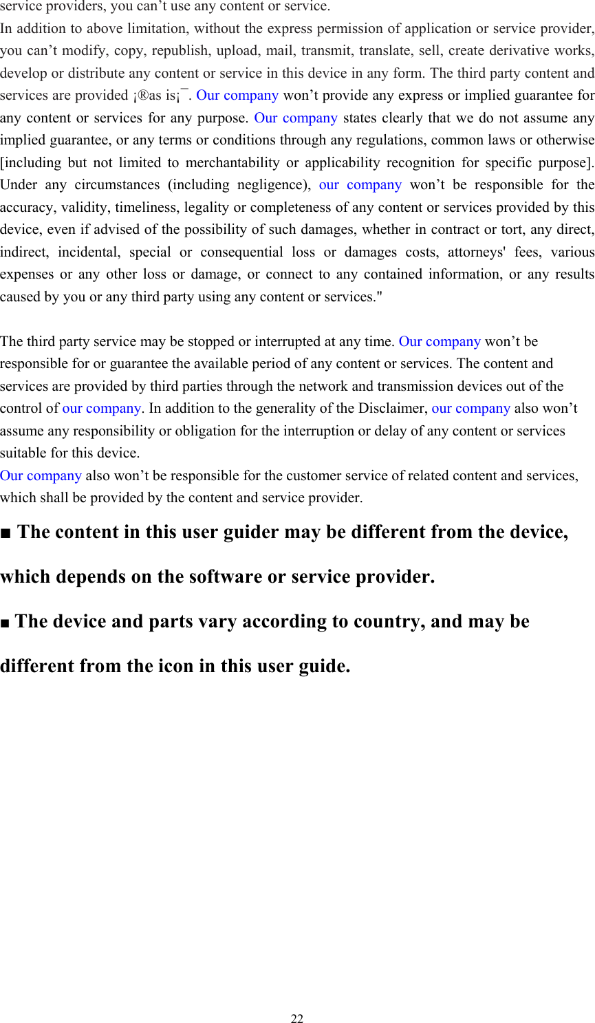  22service providers, you can’t use any content or service.   In addition to above limitation, without the express permission of application or service provider, you can’t modify, copy, republish, upload, mail, transmit, translate, sell, create derivative works, develop or distribute any content or service in this device in any form. The third party content and services are provided ¡®as is¡¯. Our company won’t provide any express or implied guarantee for any content or services for any purpose. Our company states clearly that we do not assume any implied guarantee, or any terms or conditions through any regulations, common laws or otherwise [including but not limited to merchantability or applicability recognition for specific purpose]. Under any circumstances (including negligence), our company won’t be responsible for the accuracy, validity, timeliness, legality or completeness of any content or services provided by this device, even if advised of the possibility of such damages, whether in contract or tort, any direct, indirect, incidental, special or consequential loss or damages costs, attorneys&apos; fees, various expenses or any other loss or damage, or connect to any contained information, or any results caused by you or any third party using any content or services.&quot;  The third party service may be stopped or interrupted at any time. Our company won’t be responsible for or guarantee the available period of any content or services. The content and services are provided by third parties through the network and transmission devices out of the control of our company. In addition to the generality of the Disclaimer, our company also won’t assume any responsibility or obligation for the interruption or delay of any content or services suitable for this device.   Our company also won’t be responsible for the customer service of related content and services, which shall be provided by the content and service provider.   ■ The content in this user guider may be different from the device, which depends on the software or service provider.   ■ The device and parts vary according to country, and may be different from the icon in this user guide.   