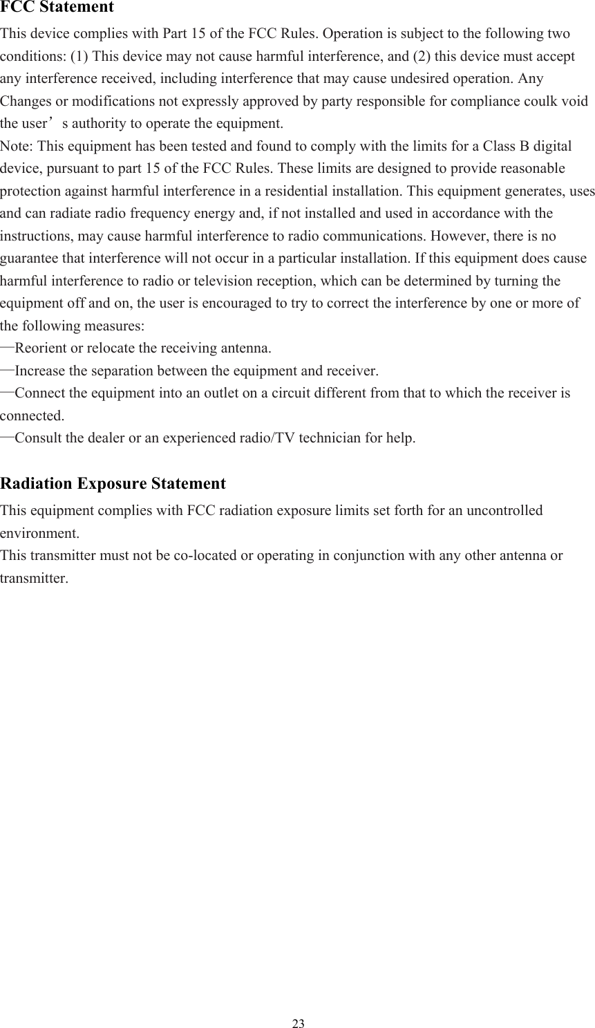  23FCC Statement This device complies with Part 15 of the FCC Rules. Operation is subject to the following two conditions: (1) This device may not cause harmful interference, and (2) this device must accept any interference received, including interference that may cause undesired operation. Any Changes or modifications not expressly approved by party responsible for compliance coulk void the user’s authority to operate the equipment.   Note: This equipment has been tested and found to comply with the limits for a Class B digital device, pursuant to part 15 of the FCC Rules. These limits are designed to provide reasonable protection against harmful interference in a residential installation. This equipment generates, uses and can radiate radio frequency energy and, if not installed and used in accordance with the instructions, may cause harmful interference to radio communications. However, there is no guarantee that interference will not occur in a particular installation. If this equipment does cause harmful interference to radio or television reception, which can be determined by turning the equipment off and on, the user is encouraged to try to correct the interference by one or more of the following measures: —Reorient or relocate the receiving antenna. —Increase the separation between the equipment and receiver. —Connect the equipment into an outlet on a circuit different from that to which the receiver is connected. —Consult the dealer or an experienced radio/TV technician for help.  Radiation Exposure Statement This equipment complies with FCC radiation exposure limits set forth for an uncontrolled environment.  This transmitter must not be co-located or operating in conjunction with any other antenna or transmitter.   