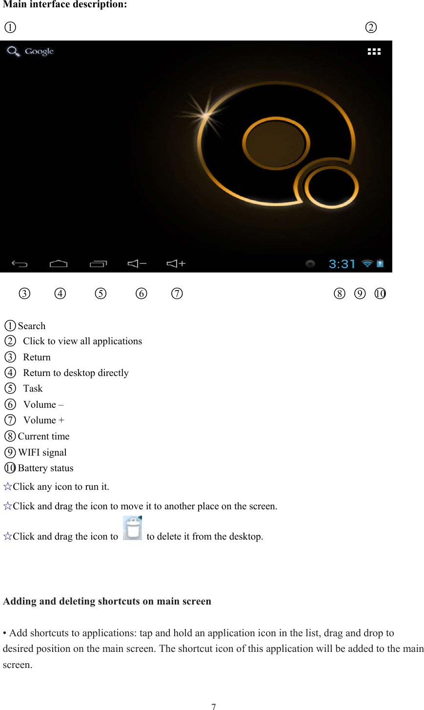 7 Main interface description: ○1                                                                     ○2                  ○3    ○4     ○5     ○6    ○7                              ○8 ○9 ○10   ○1 Search ○2   Click to view all applications   ○3 Return  ○4   Return to desktop directly   ○5 Task  ○6 Volume – ○7 Volume + ○8 Current time ○9WIFI signal ○10 Battery status ☆Click any icon to run it. ☆Click and drag the icon to move it to another place on the screen. ☆Click and drag the icon to    to delete it from the desktop.      Adding and deleting shortcuts on main screen  • Add shortcuts to applications: tap and hold an application icon in the list, drag and drop to desired position on the main screen. The shortcut icon of this application will be added to the main screen.  