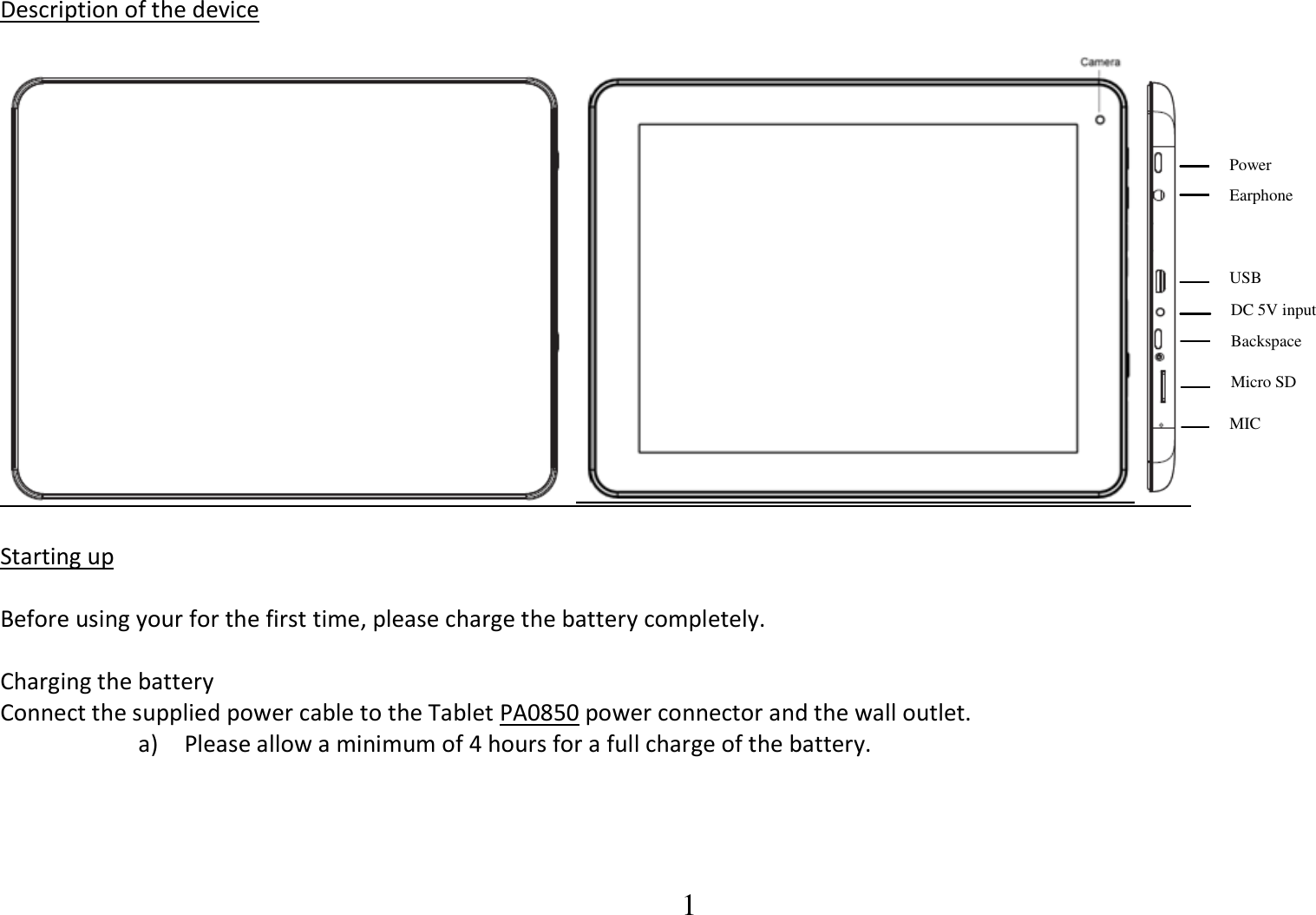  1 Description of the device        Starting up  Before using your for the first time, please charge the battery completely.  Charging the battery Connect the supplied power cable to the Tablet PA0850 power connector and the wall outlet. a) Please allow a minimum of 4 hours for a full charge of the battery.        Power Earphone USB DC 5V input Backspace Micro SD MIC 