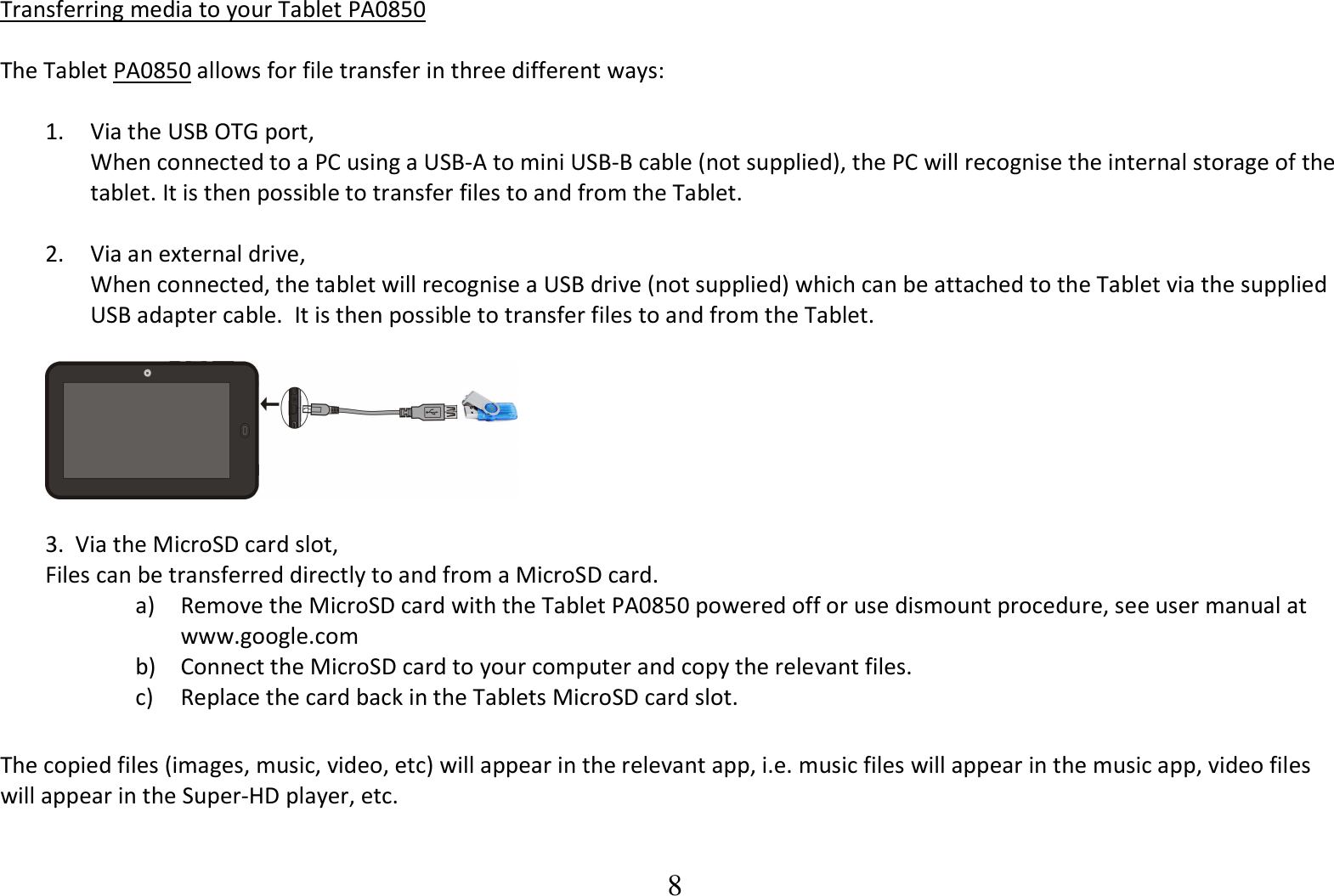  8 Transferring media to your Tablet PA0850  The Tablet PA0850 allows for file transfer in three different ways:  1. Via the USB OTG port, When connected to a PC using a USB-A to mini USB-B cable (not supplied), the PC will recognise the internal storage of the tablet. It is then possible to transfer files to and from the Tablet.  2.   Via an external drive, When connected, the tablet will recognise a USB drive (not supplied) which can be attached to the Tablet via the supplied USB adapter cable.  It is then possible to transfer files to and from the Tablet.    3.  Via the MicroSD card slot, Files can be transferred directly to and from a MicroSD card.   a) Remove the MicroSD card with the Tablet PA0850 powered off or use dismount procedure, see user manual at www.google.com  b) Connect the MicroSD card to your computer and copy the relevant files.   c) Replace the card back in the Tablets MicroSD card slot.  The copied files (images, music, video, etc) will appear in the relevant app, i.e. music files will appear in the music app, video files will appear in the Super-HD player, etc.  
