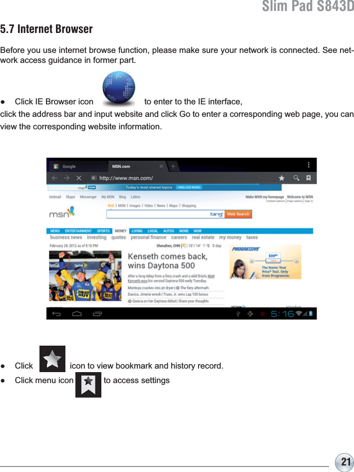 Slim Pad S843D215.7 Internet BrowserBefore you use internet browse function, please make sure your network is connected. See net-work access guidance in former part.Ɣ Click IE Browser icon                      to enter to the IE interface, FOLFNWKHDGGUHVVEDUDQGLQSXWZHEVLWHDQGFOLFN*RWRHQWHUDFRUUHVSRQGLQJZHESDJH\RXFDQview the corresponding website information.Ɣ &amp;OLFNLFRQWRYLHZERRNPDUNDQGKLVWRU\UHFRUGƔ &amp;OLFNPHQXLFRQWRDFFHVVVHWWLQJV