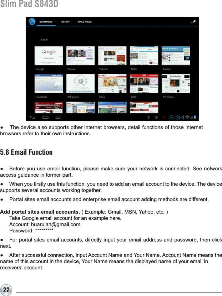 22Slim Pad S843D5.8 Email FunctionƔ Before you use email function, please make sure your network is connected. See network access guidance in former part.Ɣ :KHQ\RX¿UVWO\XVHWKLVIXQFWLRQ\RXQHHGWRDGGDQHPDLODFFRXQWWRWKHGHYLFH7KHGHYLFHsupports several accounts working together.Ɣ Portal sites email accounts and enterprise email account adding methods are different.Add portal sites email accounts.([DPSOH*PDLO061&lt;DKRRHWF 7DNH*RRJOHHPDLODFFRXQWIRUDQH[DPSOHKHUH $FFRXQWKXDUXLDQ#JPDLOFRP 3DVVZRUGƔ For portal sites email accounts, directly input your email address and password, then click QH[WƔ $IWHUVXFFHVVIXOFRQQHFWLRQLQSXW$FFRXQW1DPHDQG&lt;RXU1DPH$FFRXQW1DPHPHDQVWKHQDPHRIWKLVDFFRXQWLQWKHGHYLFH&lt;RXU1DPHPHDQVWKHGLVSOD\HGQDPHRI\RXUHPDLOLQreceivers’ account.Ɣ The device also supports other internet browsers, detail functions of those internet browsers refer to their own instructions.