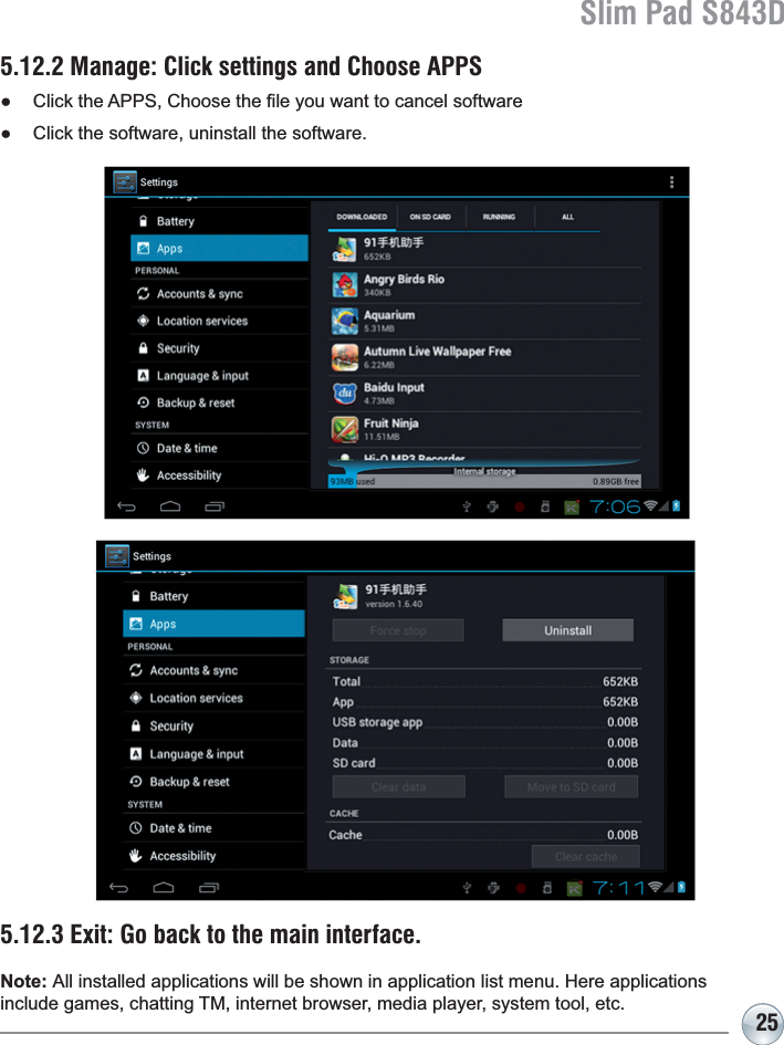 Slim Pad S843D255.12.2 Manage: Click settings and Choose APPSƔ &amp;OLFNWKH$336&amp;KRRVHWKH¿OH\RXZDQWWRFDQFHOVRIWZDUHƔ Click the software, uninstall the software.5.12.3 Exit: Go back to the main interface.Note: $OOLQVWDOOHGDSSOLFDWLRQVZLOOEHVKRZQLQDSSOLFDWLRQOLVWPHQX+HUHDSSOLFDWLRQVinclude games, chatting TM, internet browser, media player, system tool, etc.