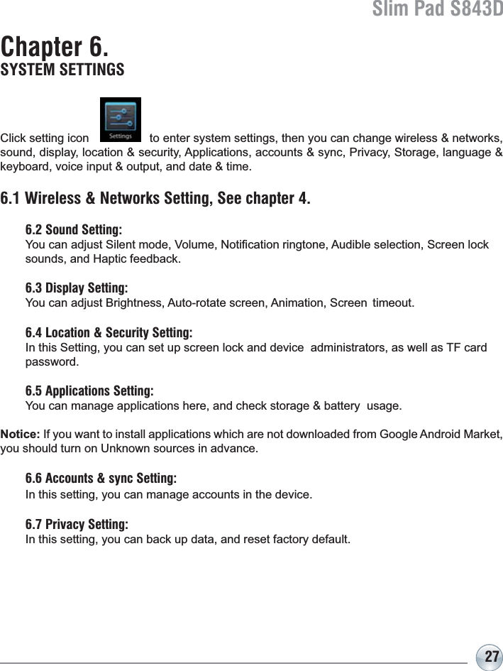 Slim Pad S843D27Chapter 6. SYSTEM SETTINGS&amp;OLFNVHWWLQJLFRQWRHQWHUV\VWHPVHWWLQJVWKHQ\RXFDQFKDQJHZLUHOHVVQHWZRUNVVRXQGGLVSOD\ORFDWLRQVHFXULW\$SSOLFDWLRQVDFFRXQWVV\QF3ULYDF\6WRUDJHODQJXDJHNH\ERDUGYRLFHLQSXWRXWSXWDQGGDWHWLPH6.1 Wireless &amp; Networks Setting, See chapter 4.6.2 Sound Setting: &lt;RXFDQDGMXVW6LOHQWPRGH9ROXPH1RWL¿FDWLRQULQJWRQH$XGLEOHVHOHFWLRQ6FUHHQORFN VRXQGVDQG+DSWLFIHHGEDFN6.3 Display Setting: &lt;RXFDQDGMXVW%ULJKWQHVV$XWRURWDWHVFUHHQ$QLPDWLRQ6FUHHQWLPHRXW6.4 Location &amp; Security Setting:In this Setting, you can set up screen lock and device  administrators, as well as TF card password.6.5 Applications Setting: &lt;RXFDQPDQDJHDSSOLFDWLRQVKHUHDQGFKHFNVWRUDJHEDWWHU\XVDJHNotice:,I\RXZDQWWRLQVWDOODSSOLFDWLRQVZKLFKDUHQRWGRZQORDGHGIURP*RRJOH$QGURLG0DUNHW\RXVKRXOGWXUQRQ8QNQRZQVRXUFHVLQDGYDQFH6.6 Accounts &amp; sync Setting: In this setting, you can manage accounts in the device.6.7 Privacy Setting:In this setting, you can back up data, and reset factory default.
