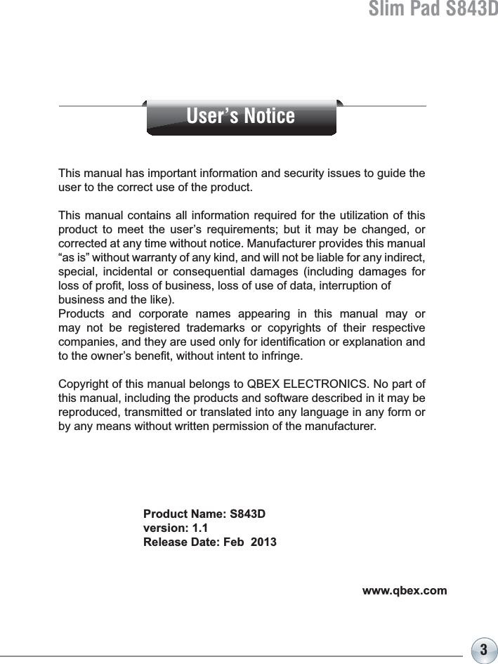 3Slim Pad S843DProduct Name: S843Dversion: 1.1Release Date: Feb  2013This manual has important information and security issues to guide the user to the correct use of the product.This manual contains all information required for the utilization of this product to meet the user’s requirements; but it may be changed, or corrected at any time without notice. Manufacturer provides this manual “as is” without warranty of any kind, and will not be liable for any indirect, special, incidental or consequential damages (including damages for ORVVRISUR¿WORVVRIEXVLQHVVORVVRIXVHRIGDWDLQWHUUXSWLRQRIbusiness and the like). Products and corporate names appearing in this manual may or may not be registered trademarks or copyrights of their respective FRPSDQLHVDQGWKH\DUHXVHGRQO\IRULGHQWL¿FDWLRQRUH[SODQDWLRQDQGWRWKHRZQHU¶VEHQH¿WZLWKRXWLQWHQWWRLQIULQJHCopyright of this manual belongs to QBEX ELECTRONICS. No part of this manual, including the products and software described in it may be reproduced, transmitted or translated into any language in any form or by any means without written permission of the manufacturer.www.qbex.comUser’s Notice