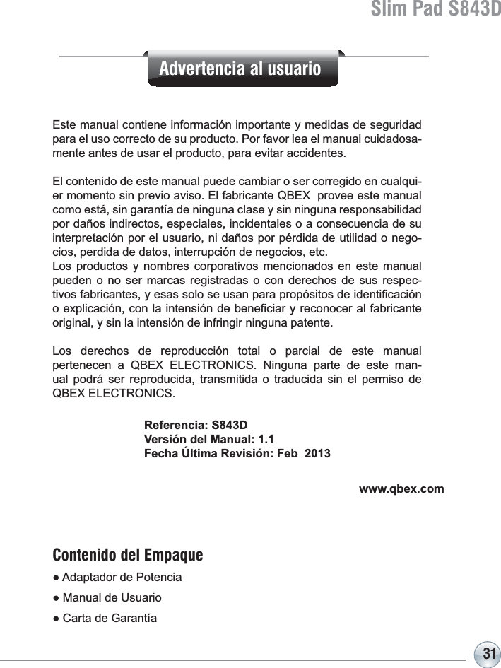 31Slim Pad S843DReferencia: S843DVersión del Manual: 1.1Fecha Última Revisión: Feb  2013Este manual contiene información importante y medidas de seguridad para el uso correcto de su producto. Por favor lea el manual cuidadosa-mente antes de usar el producto, para evitar accidentes.El contenido de este manual puede cambiar o ser corregido en cualqui-er momento sin previo aviso. El fabricante QBEX  provee este manual como está, sin garantía de ninguna clase y sin ninguna responsabilidad por daños indirectos, especiales, incidentales o a consecuencia de su interpretación por el usuario, ni daños por pérdida de utilidad o nego-cios, perdida de datos, interrupción de negocios, etc. Los productos y nombres corporativos mencionados en este manual pueden o no ser marcas registradas o con derechos de sus respec-WLYRVIDEULFDQWHV\HVDVVRORVHXVDQSDUDSURSyVLWRVGHLGHQWL¿FDFLyQRH[SOLFDFLyQFRQODLQWHQVLyQGHEHQH¿FLDU\UHFRQRFHUDOIDEULFDQWHoriginal, y sin la intensión de infringir ninguna patente.Los derechos de reproducción total o parcial de este manual pertenecen a QBEX ELECTRONICS. Ninguna parte de este man-ual podrá ser reproducida, transmitida o traducida sin el permiso de QBEX ELECTRONICS.www.qbex.comAdvertencia al usuarioContenido del EmpaqueƔ$GDSWDGRUGH3RWHQFLDƔ0DQXDOGH8VXDULRƔ&amp;DUWDGH*DUDQWtD