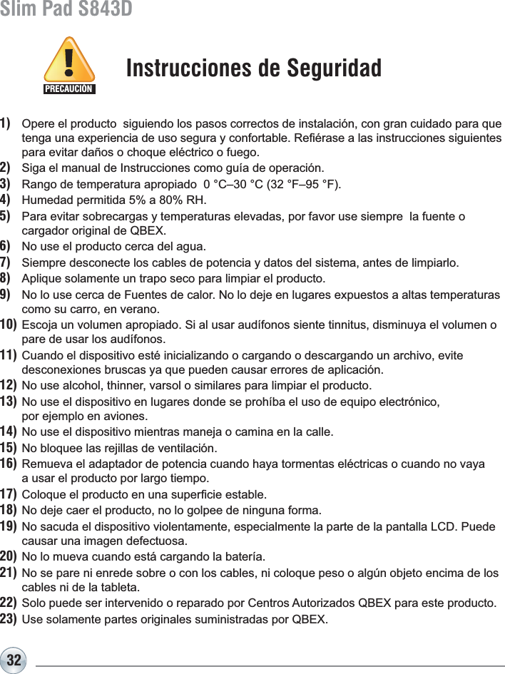32Slim Pad S843D1) Opere el producto  siguiendo los pasos correctos de instalación, con gran cuidado para que  WHQJDXQDH[SHULHQFLDGHXVRVHJXUD\FRQIRUWDEOH5H¿pUDVHDODVLQVWUXFFLRQHVVLJXLHQWHVpara evitar daños o choque eléctrico o fuego.2) Siga el manual de Instrucciones como guía de operación.3) 5DQJRGHWHPSHUDWXUDDSURSLDGR&amp;±&amp;)±)4) +XPHGDGSHUPLWLGDD5+5) Para evitar sobrecargas y temperaturas elevadas, por favor use siempre  la fuente ocargador original de QBEX. 6) No use el producto cerca del agua.7) Siempre desconecte los cables de potencia y datos del sistema, antes de limpiarlo.8) $SOLTXHVRODPHQWHXQWUDSRVHFRSDUDOLPSLDUHOSURGXFWR9) 1RORXVHFHUFDGH)XHQWHVGHFDORU1RORGHMHHQOXJDUHVH[SXHVWRVDDOWDVWHPSHUDWXUDVcomo su carro, en verano.10) Escoja un volumen apropiado. Si al usar audífonos siente tinnitus, disminuya el volumen o pare de usar los audífonos.11) Cuando el dispositivo esté inicializando o cargando o descargando un archivo, evite  GHVFRQH[LRQHVEUXVFDV\DTXHSXHGHQFDXVDUHUURUHVGHDSOLFDFLyQ12) No use alcohol, thinner, varsol o similares para limpiar el producto.13) No use el dispositivo en lugares donde se prohíba el uso de equipo electrónico, por ejemplo en aviones.14) No use el dispositivo mientras maneja o camina en la calle.15) No bloquee las rejillas de ventilación.16) Remueva el adaptador de potencia cuando haya tormentas eléctricas o cuando no vaya a usar el producto por largo tiempo.17)&amp;RORTXHHOSURGXFWRHQXQDVXSHU¿FLHHVWDEOH18) No deje caer el producto, no lo golpee de ninguna forma.19) No sacuda el dispositivo violentamente, especialmente la parte de la pantalla LCD. Puede causar una imagen defectuosa. 20) No lo mueva cuando está cargando la batería.21) No se pare ni enrede sobre o con los cables, ni coloque peso o algún objeto encima de los cables ni de la tableta.22)6RORSXHGHVHULQWHUYHQLGRRUHSDUDGRSRU&amp;HQWURV$XWRUL]DGRV4%(;SDUDHVWHSURGXFWR23)8VHVRODPHQWHSDUWHVRULJLQDOHVVXPLQLVWUDGDVSRU4%(;Instrucciones de SeguridadPRECAUCIÓN
