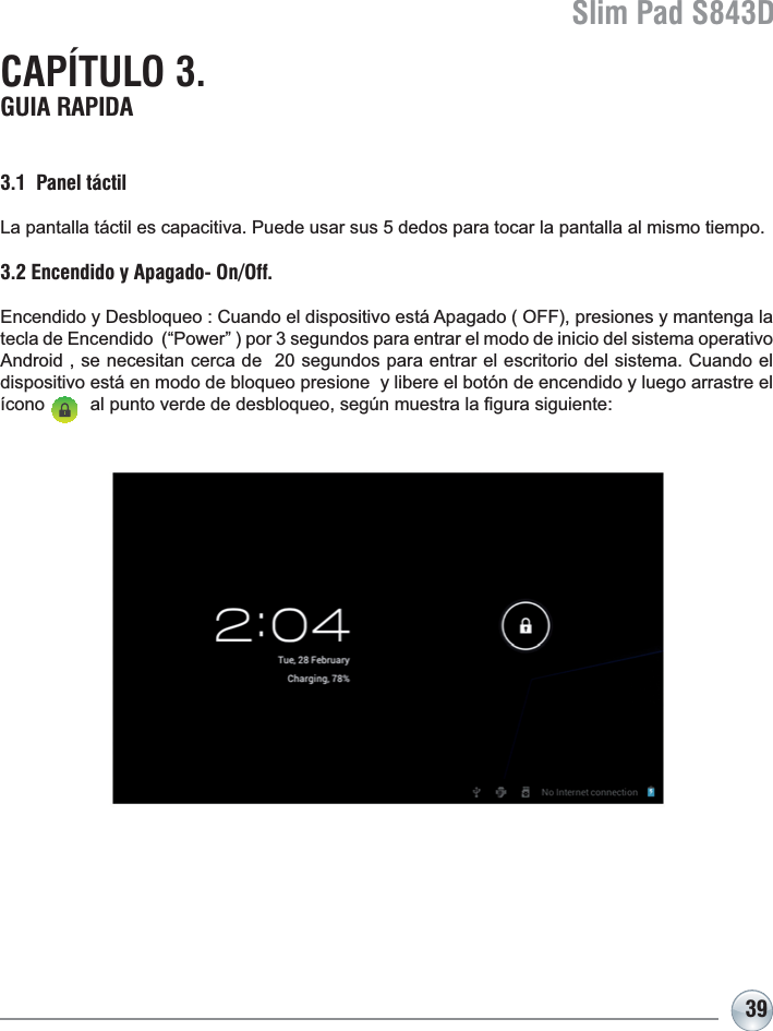 Slim Pad S843D39CAPÍTULO 3. GUIA RAPIDA3.1  Panel táctilLa pantalla táctil es capacitiva. Puede usar sus 5 dedos para tocar la pantalla al mismo tiempo.3.2 Encendido y Apagado- On/Off.(QFHQGLGR\&apos;HVEORTXHR&amp;XDQGRHOGLVSRVLWLYRHVWi$SDJDGR2))SUHVLRQHV\PDQWHQJDODtecla de Encendido  (“Power” ) por 3 segundos para entrar el modo de inicio del sistema operativo $QGURLGVHQHFHVLWDQFHUFDGHVHJXQGRVSDUDHQWUDUHOHVFULWRULRGHOVLVWHPD&amp;XDQGRHOdispositivo está en modo de bloqueo presione  y libere el botón de encendido y luego arrastre el tFRQRDOSXQWRYHUGHGHGHVEORTXHRVHJ~QPXHVWUDOD¿JXUDVLJXLHQWH