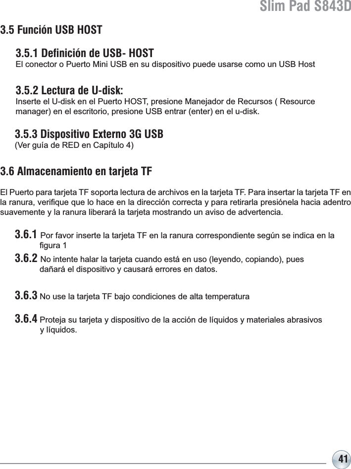 Slim Pad S843D413.5 Función USB HOST3.5.1 Definición de USB- HOST  (OFRQHFWRUR3XHUWR0LQL86%HQVXGLVSRVLWLYRSXHGHXVDUVHFRPRXQ86%+RVW3.5.2 Lectura de U-disk:   ,QVHUWHHO8GLVNHQHO3XHUWR+267SUHVLRQH0DQHMDGRUGH5HFXUVRV5HVRXUFH PDQDJHUHQHOHVFULWRULRSUHVLRQH86%HQWUDUHQWHUHQHOXGLVN3.5.3 Dispositivo Externo 3G USB  9HUJXtDGH5(&apos;HQ&amp;DStWXOR3.6 Almacenamiento en tarjeta TF El Puerto para tarjeta TF soporta lectura de archivos en la tarjeta TF. Para insertar la tarjeta TF en ODUDQXUDYHUL¿TXHTXHORKDFHHQODGLUHFFLyQFRUUHFWD\SDUDUHWLUDUODSUHVLyQHODKDFLDDGHQWURsuavemente y la ranura liberará la tarjeta mostrando un aviso de advertencia.3.6.1 Por favor inserte la tarjeta TF en la ranura correspondiente según se indica en la   ¿JXUD3.6.2 No intente halar la tarjeta cuando está en uso (leyendo, copiando), pues       dañará el dispositivo y causará errores en datos.3.6.3 No use la tarjeta TF bajo condiciones de alta temperatura3.6.4 Proteja su tarjeta y dispositivo de la acción de líquidos y materiales abrasivos            y líquidos.