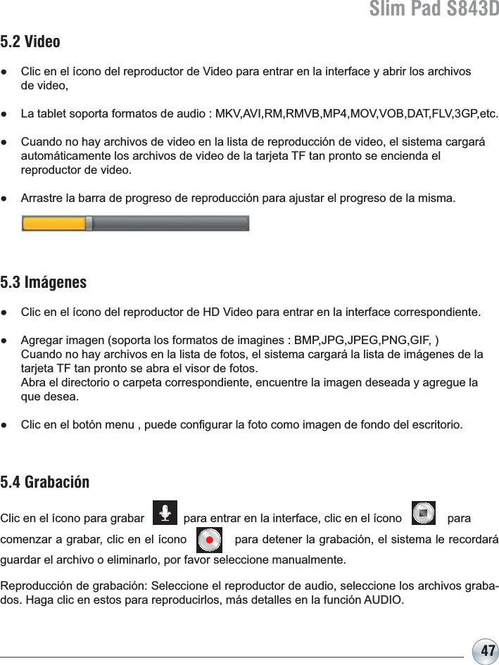 Slim Pad S843D475.4 GrabaciónClic en el ícono para grabar            para entrar en la interface, clic en el ícono              para comenzar a grabar, clic en el ícono            para detener la grabación, el sistema le recordará guardar el archivo o eliminarlo, por favor seleccione manualmente. 5.3 ImágenesƔ &amp;OLFHQHOtFRQRGHOUHSURGXFWRUGH+&apos;9LGHRSDUDHQWUDUHQODLQWHUIDFHFRUUHVSRQGLHQWHƔ $JUHJDULPDJHQVRSRUWDORVIRUPDWRVGHLPDJLQHV%03-3*-3(*31**,)Cuando no hay archivos en la lista de fotos, el sistema cargará la lista de imágenes de la tarjeta TF tan pronto se abra el visor de fotos. $EUDHOGLUHFWRULRRFDUSHWDFRUUHVSRQGLHQWHHQFXHQWUHODLPDJHQGHVHDGD\DJUHJXHODque desea.Ɣ &amp;OLFHQHOERWyQPHQXSXHGHFRQ¿JXUDUODIRWRFRPRLPDJHQGHIRQGRGHOHVFULWRULR5.2 VideoƔ &amp;OLFHQHOtFRQRGHOUHSURGXFWRUGH9LGHRSDUDHQWUDUHQODLQWHUIDFH\DEULUORVDUFKLYRVde video, Ɣ /DWDEOHWVRSRUWDIRUPDWRVGHDXGLR0.9$9,50509%0302992%&apos;$7)/9*3HWFƔ &amp;XDQGRQRKD\DUFKLYRVGHYLGHRHQODOLVWDGHUHSURGXFFLyQGHYLGHRHOVLVWHPDFDUJDUiautomáticamente los archivos de video de la tarjeta TF tan pronto se encienda el reproductor de video.Ɣ $UUDVWUHODEDUUDGHSURJUHVRGHUHSURGXFFLyQSDUDDMXVWDUHOSURJUHVRGHODPLVPD5HSURGXFFLyQGHJUDEDFLyQ6HOHFFLRQHHOUHSURGXFWRUGHDXGLRVHOHFFLRQHORVDUFKLYRVJUDED-GRV+DJDFOLFHQHVWRVSDUDUHSURGXFLUORVPiVGHWDOOHVHQODIXQFLyQ$8&apos;,2