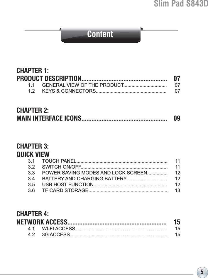 Slim Pad S843D5ContentCHAPTER 1: PRODUCT DESCRIPTION................................................... 07  *(1(5$/9,(:2)7+(352&apos;8&amp;7   .(&lt;6&amp;211(&amp;7256 CHAPTER 2:MAIN INTERFACE ICONS................................................... 09CHAPTER 3: QUICK VIEW  728&amp;+3$1(/   6:,7&amp;+212))   32:(56$9,1*02&apos;(6$1&apos;/2&amp;.6&amp;5((1   %$77(5&lt;$1&apos;&amp;+$5*,1*%$77(5&lt;  86%+267)81&amp;7,21   7)&amp;$5&apos;6725$*( CHAPTER 4:NETWORK ACCESS........................................................... 15  :,),$&amp;&amp;(66   *$&amp;&amp;(66 