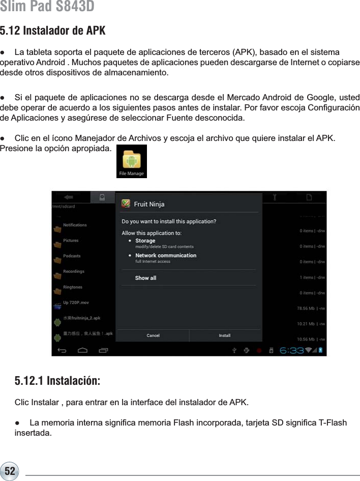 52Slim Pad S843D5.12 Instalador de APKƔ /DWDEOHWDVRSRUWDHOSDTXHWHGHDSOLFDFLRQHVGHWHUFHURV$3.EDVDGRHQHOVLVWHPDRSHUDWLYR$QGURLG0XFKRVSDTXHWHVGHDSOLFDFLRQHVSXHGHQGHVFDUJDUVHGH,QWHUQHWRFRSLDUVHdesde otros dispositivos de almacenamiento.Ɣ 6LHOSDTXHWHGHDSOLFDFLRQHVQRVHGHVFDUJDGHVGHHO0HUFDGR$QGURLGGH*RRJOHXVWHGGHEHRSHUDUGHDFXHUGRDORVVLJXLHQWHVSDVRVDQWHVGHLQVWDODU3RUIDYRUHVFRMD&amp;RQ¿JXUDFLyQGH$SOLFDFLRQHV\DVHJ~UHVHGHVHOHFFLRQDU)XHQWHGHVFRQRFLGDƔ &amp;OLFHQHOtFRQR0DQHMDGRUGH$UFKLYRV\HVFRMDHODUFKLYRTXHTXLHUHLQVWDODUHO$3.Presione la opción apropiada.5.12.1 Instalación: &amp;OLF,QVWDODUSDUDHQWUDUHQODLQWHUIDFHGHOLQVWDODGRUGH$3.Ɣ /DPHPRULDLQWHUQDVLJQL¿FDPHPRULD)ODVKLQFRUSRUDGDWDUMHWD6&apos;VLJQL¿FD7)ODVKinsertada.