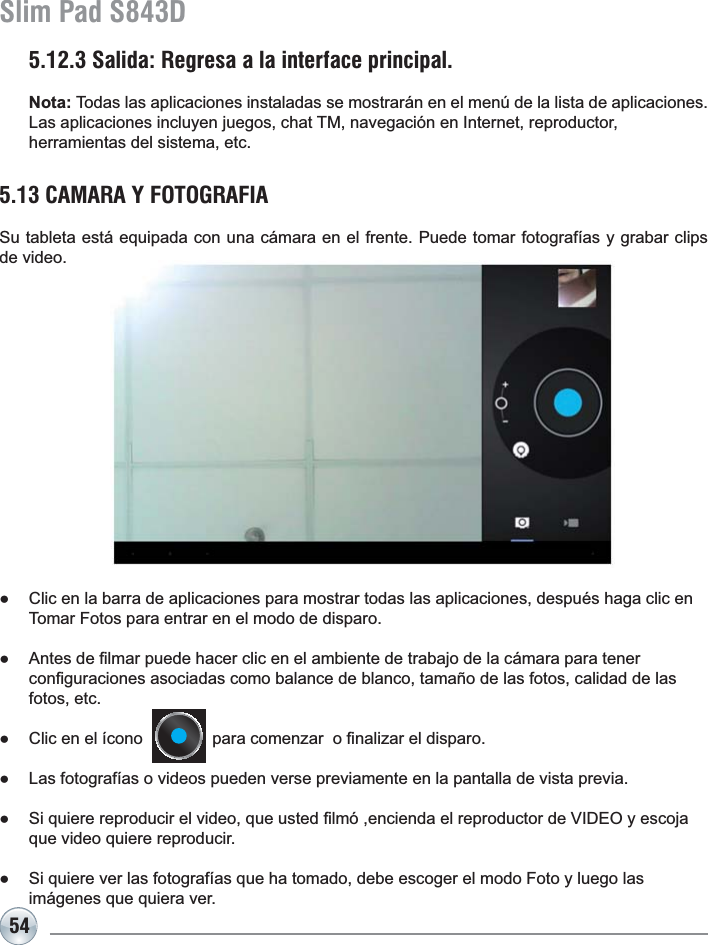 54Slim Pad S843D5.13 CAMARA Y FOTOGRAFIASu tableta está equipada con una cámara en el frente. Puede tomar fotografías y grabar clips de video.Ɣ &amp;OLFHQODEDUUDGHDSOLFDFLRQHVSDUDPRVWUDUWRGDVODVDSOLFDFLRQHVGHVSXpVKDJDFOLFHQTomar Fotos para entrar en el modo de disparo. Ɣ $QWHVGH¿OPDUSXHGHKDFHUFOLFHQHODPELHQWHGHWUDEDMRGHODFiPDUDSDUDWHQHU FRQ¿JXUDFLRQHVDVRFLDGDVFRPREDODQFHGHEODQFRWDPDxRGHODVIRWRVFDOLGDGGHODVfotos, etc.Ɣ &amp;OLFHQHOtFRQRSDUDFRPHQ]DUR¿QDOL]DUHOGLVSDURƔ /DVIRWRJUDItDVRYLGHRVSXHGHQYHUVHSUHYLDPHQWHHQODSDQWDOODGHYLVWDSUHYLDƔ 6LTXLHUHUHSURGXFLUHOYLGHRTXHXVWHG¿OPyHQFLHQGDHOUHSURGXFWRUGH9,&apos;(2\HVFRMDque video quiere reproducir.Ɣ 6LTXLHUHYHUODVIRWRJUDItDVTXHKDWRPDGRGHEHHVFRJHUHOPRGR)RWR\OXHJRODVimágenes que quiera ver.5.12.3 Salida: Regresa a la interface principal.Nota: Todas las aplicaciones instaladas se mostrarán en el menú de la lista de aplicaciones. Las aplicaciones incluyen juegos, chat TM, navegación en Internet, reproductor, herramientas del sistema, etc.