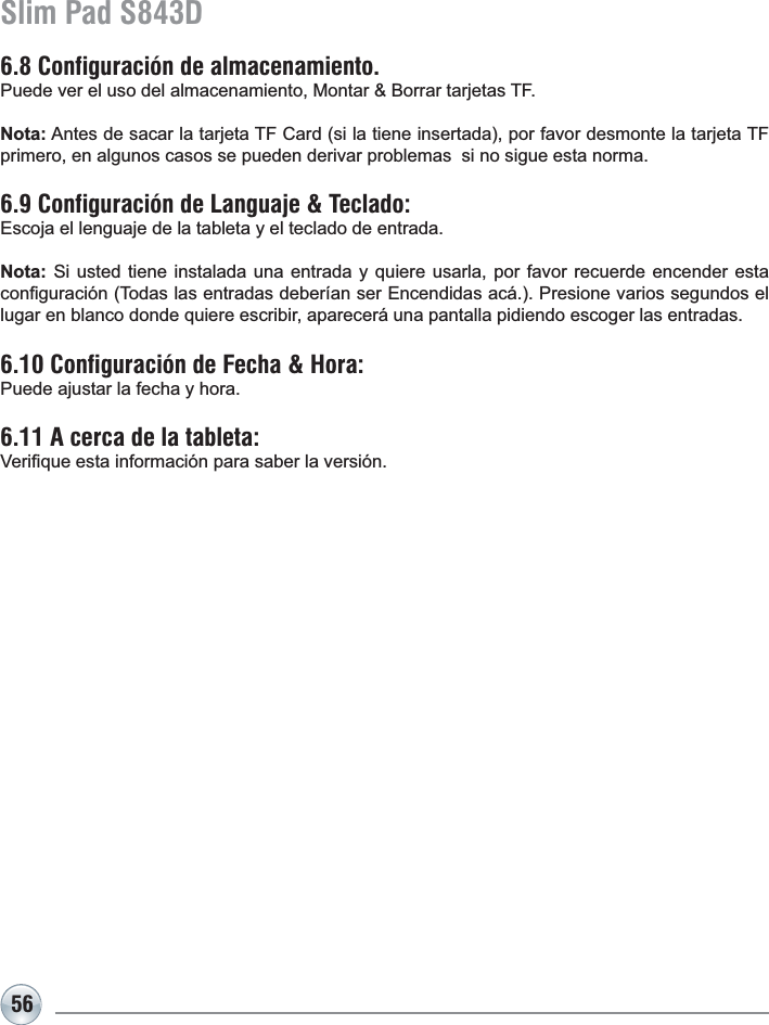 56Slim Pad S843D6.8 Configuración de almacenamiento. 3XHGHYHUHOXVRGHODOPDFHQDPLHQWR0RQWDU%RUUDUWDUMHWDV7)Nota:$QWHVGHVDFDUODWDUMHWD7)&amp;DUGVLODWLHQHLQVHUWDGDSRUIDYRUGHVPRQWHODWDUMHWD7)primero, en algunos casos se pueden derivar problemas  si no sigue esta norma.6.9 Configuración de Languaje &amp; Teclado: Escoja el lenguaje de la tableta y el teclado de entrada.Nota: Si usted tiene instalada una entrada y quiere usarla, por favor recuerde encender esta FRQ¿JXUDFLyQ7RGDVODVHQWUDGDVGHEHUtDQVHU(QFHQGLGDVDFi3UHVLRQHYDULRVVHJXQGRVHOlugar en blanco donde quiere escribir, aparecerá una pantalla pidiendo escoger las entradas.6.10 Configuración de Fecha &amp; Hora: Puede ajustar la fecha y hora.6.11 A cerca de la tableta:9HUL¿TXHHVWDLQIRUPDFLyQSDUDVDEHUODYHUVLyQ