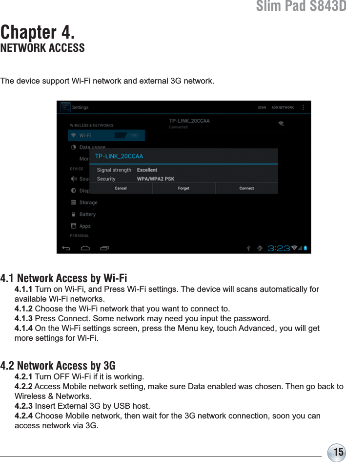 Slim Pad S843D15Chapter 4. NETWORK ACCESS7KHGHYLFHVXSSRUW:L)LQHWZRUNDQGH[WHUQDO*QHWZRUN4.1 Network Access by Wi-Fi 4.1.1 Turn on Wi-Fi, and Press Wi-Fi settings. The device will scans automatically for available Wi-Fi networks.4.1.2 Choose the Wi-Fi network that you want to connect to.4.1.3 Press Connect. Some network may need you input the password.4.1.42QWKH:L)LVHWWLQJVVFUHHQSUHVVWKH0HQXNH\WRXFK$GYDQFHG\RXZLOOJHWmore settings for Wi-Fi.4.2 Network Access by 3G 4.2.1 Turn OFF Wi-Fi if it is working.4.2.2$FFHVV0RELOHQHWZRUNVHWWLQJPDNHVXUH&apos;DWDHQDEOHGZDVFKRVHQ7KHQJREDFNWR :LUHOHVV1HWZRUNV4.2.3,QVHUW([WHUQDO*E\86%KRVW4.2.4&amp;KRRVH0RELOHQHWZRUNWKHQZDLWIRUWKH*QHWZRUNFRQQHFWLRQVRRQ\RXFDQ DFFHVVQHWZRUNYLD*