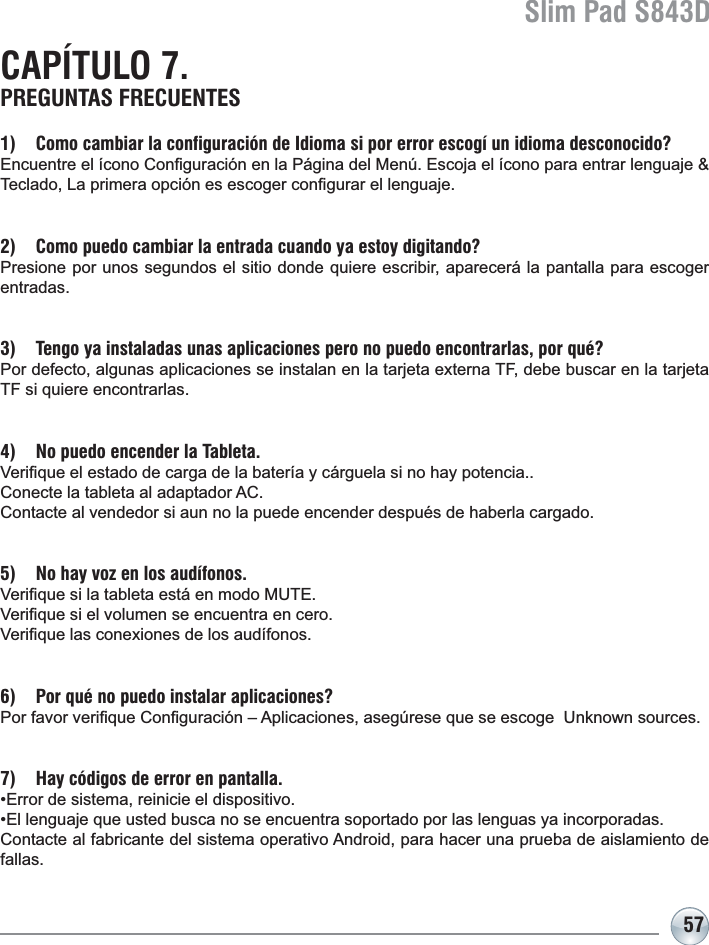 Slim Pad S843D57CAPÍTULO 7. PREGUNTAS FRECUENTES1) Como cambiar la configuración de Idioma si por error escogí un idioma desconocido?(QFXHQWUHHOtFRQR&amp;RQ¿JXUDFLyQHQOD3iJLQDGHO0HQ~(VFRMDHOtFRQRSDUDHQWUDUOHQJXDMH7HFODGR/DSULPHUDRSFLyQHVHVFRJHUFRQ¿JXUDUHOOHQJXDMH2) Como puedo cambiar la entrada cuando ya estoy digitando?Presione por unos segundos el sitio donde quiere escribir, aparecerá la pantalla para escoger entradas.3) Tengo ya instaladas unas aplicaciones pero no puedo encontrarlas, por qué?3RUGHIHFWRDOJXQDVDSOLFDFLRQHVVHLQVWDODQHQODWDUMHWDH[WHUQD7)GHEHEXVFDUHQODWDUMHWDTF si quiere encontrarlas.4) No puedo encender la Tableta.9HUL¿TXHHOHVWDGRGHFDUJDGHODEDWHUtD\FiUJXHODVLQRKD\SRWHQFLD&amp;RQHFWHODWDEOHWDDODGDSWDGRU$&amp;Contacte al vendedor si aun no la puede encender después de haberla cargado.5) No hay voz en los audífonos.9HUL¿TXHVLODWDEOHWDHVWiHQPRGR087(9HUL¿TXHVLHOYROXPHQVHHQFXHQWUDHQFHUR9HUL¿TXHODVFRQH[LRQHVGHORVDXGtIRQRV6) Por qué no puedo instalar aplicaciones?3RUIDYRUYHUL¿TXH&amp;RQ¿JXUDFLyQ±$SOLFDFLRQHVDVHJ~UHVHTXHVHHVFRJH8QNQRZQVRXUFHV7) Hay códigos de error en pantalla.(UURUGHVLVWHPDUHLQLFLHHOGLVSRVLWLYR(OOHQJXDMHTXHXVWHGEXVFDQRVHHQFXHQWUDVRSRUWDGRSRUODVOHQJXDV\DLQFRUSRUDGDV&amp;RQWDFWHDOIDEULFDQWHGHOVLVWHPDRSHUDWLYR$QGURLGSDUDKDFHUXQDSUXHEDGHDLVODPLHQWRGHfallas.