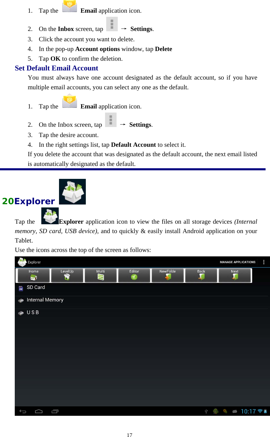  171. Tap the   Email application icon.   2. On the Inbox screen, tap   → Settings.  3. Click the account you want to delete.   4. In the pop-up Account options window, tap Delete  5. Tap OK to confirm the deletion.   Set Default Email Account   You must always have one account designated as the default account, so if you have multiple email accounts, you can select any one as the default.   1. Tap the   Email application icon.   2. On the Inbox screen, tap   → Settings.  3. Tap the desire account. 4. In the right settings list, tap Default Account to select it.   If you delete the account that was designated as the default account, the next email listed is automatically designated as the default.  20Explorer   Tap the    Explorer application icon to view the files on all storage devices (Internal memory, SD card, USB device), and to quickly &amp; easily install Android application on your Tablet. Use the icons across the top of the screen as follows:   