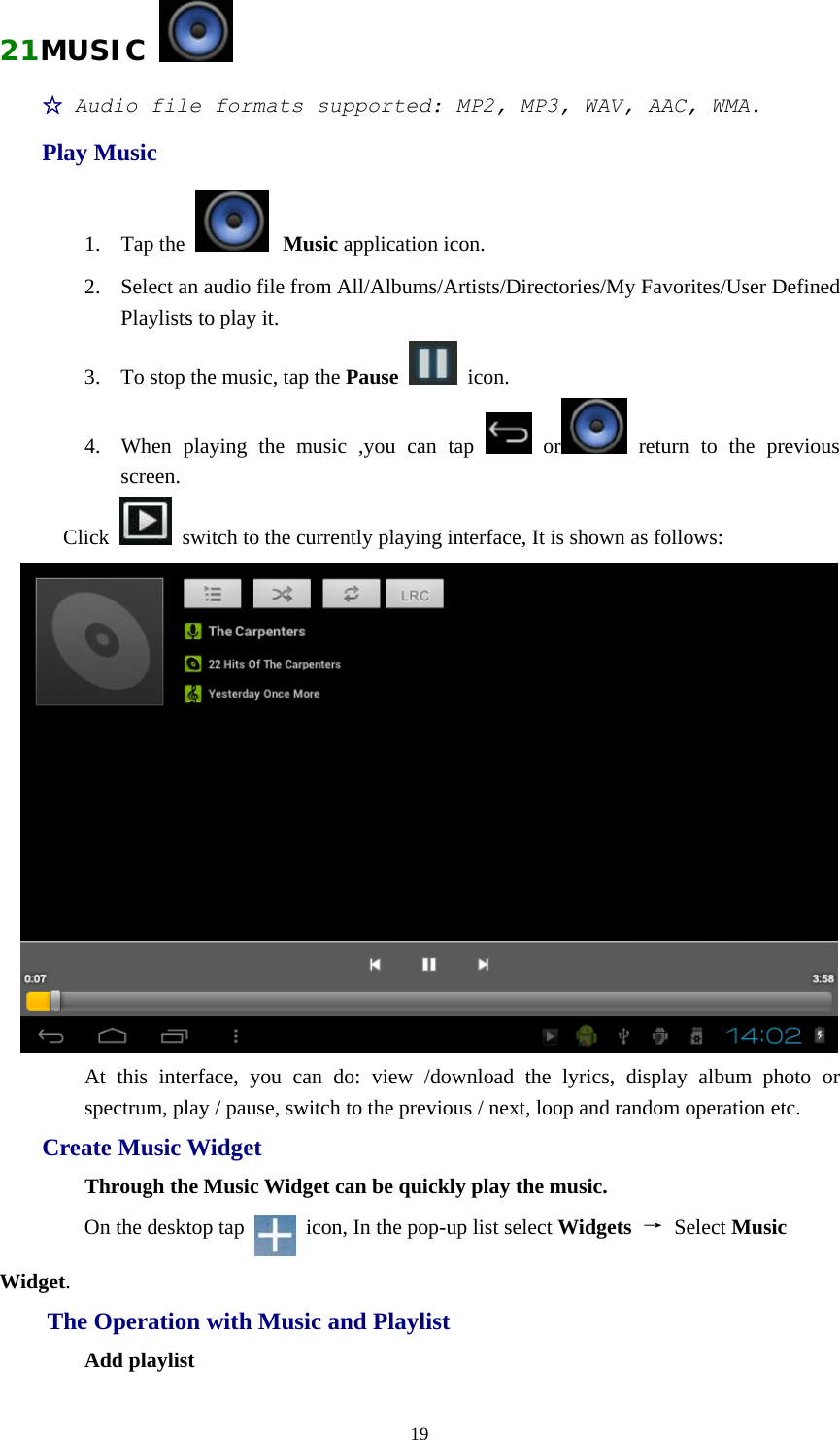  1921MUSIC   ☆ Audio file formats supported: MP2, MP3, WAV, AAC, WMA. Play Music 1. Tap the   Music application icon.  2. Select an audio file from All/Albums/Artists/Directories/My Favorites/User Defined Playlists to play it. 3. To stop the music, tap the Pause  icon. 4. When playing the music ,you can tap   or  return to the previous screen. Click    switch to the currently playing interface, It is shown as follows:  At this interface, you can do: view /download the lyrics, display album photo or spectrum, play / pause, switch to the previous / next, loop and random operation etc. Create Music Widget Through the Music Widget can be quickly play the music. On the desktop tap    icon, In the pop-up list select Widgets  → Select Music Widget. The Operation with Music and Playlist Add playlist 