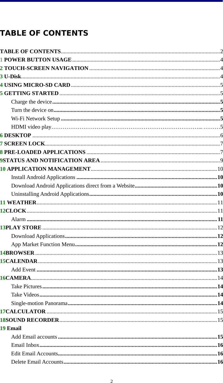  2                                              TABLE OF CONTENTS TABLE OF CONTENTS................................................................................................................2 1 POWER BUTTON USAGE........................................................................................................4 2 TOUCH-SCREEN NAVIGATION............................................................................................4 3 U-Disk............................................................................................................................................4 4 USING MICRO-SD CARD.........................................................................................................5 5 GETTING STARTED.................................................................................................................5 Charge the device......................................................................................................................5 Turn the device on.....................................................................................................................5 Wi-Fi Network Setup................................................................................................................5 HDMI video play……………………………………………………………………... ………5      6 DESKTOP ....................................................................................................................................6 7 SCREEN LOCK...........................................................................................................................7 8 PRE-LOADED APPLICATIONS..............................................................................................7 9STATUS AND NOTIFICATION AREA....................................................................................9 10 APPLICATION MANAGEMENT.........................................................................................10 Install Android Applications ...................................................................................................10 Download Android Applications direct from a Website..........................................................10 Uninstalling Android Applications..........................................................................................10 11 WEATHER...............................................................................................................................11 12CLOCK......................................................................................................................................11 Alarm ......................................................................................................................................11 13PLAY STORE ...........................................................................................................................12 Download Applications...........................................................................................................12 App Market Function Menu....................................................................................................12 14BROWSER................................................................................................................................13 15CALENDAR..............................................................................................................................13 Add Event ...............................................................................................................................13 16CAMERA...................................................................................................................................14 Take Pictures...........................................................................................................................14 Take Videos.............................................................................................................................14 Single-motion Panorama.........................................................................................................14 17CALCULATOR ........................................................................................................................15 18SOUND RECORDER...............................................................................................................15 19 Email Add Email accounts................................................................................................................15 Email Inbox.............................................................................................................................16 Edit Email Accounts................................................................................................................16 Delete Email Accounts............................................................................................................16 