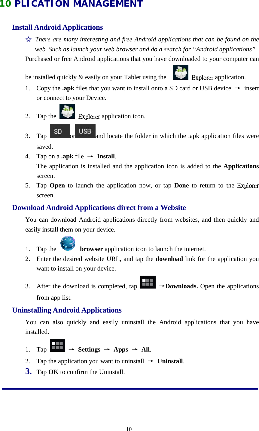  1010 PLICATION MANAGEMENT Install Android Applications   ☆ There are many interesting and free Android applications that can be found on the web. Such as launch your web browser and do a search for “Android applications”.  Purchased or free Android applications that you have downloaded to your computer can be installed quickly &amp; easily on your Tablet using the      Explorer application.  1. Copy the .apk files that you want to install onto a SD card or USB device  → insert or connect to your Device.   2. Tap the    Explorer application icon.   3. Tap  or and locate the folder in which the .apk application files were saved.  4. Tap on a .apk file  → Install.    The application is installed and the application icon is added to the Applications screen.  5. Tap  Open to launch the application now, or tap Done to return to the Explorer screen.    Download Android Applications direct from a Website   You can download Android applications directly from websites, and then quickly and easily install them on your device.   1. Tap the   browser application icon to launch the internet.   2. Enter the desired website URL, and tap the download link for the application you want to install on your device.   3. After the download is completed, tap   →Downloads. Open the applications from app list. Uninstalling Android Applications   You can also quickly and easily uninstall the Android applications that you have installed.  1. Tap   → Settings → Apps → All.  2. Tap the application you want to uninstall  → Uninstall.    3. Tap OK to confirm the Uninstall.   
