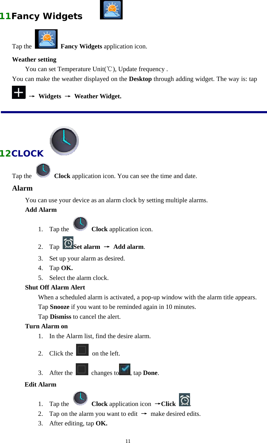  1111Fancy Widgets      Tap the   Fancy Widgets application icon. Weather setting  You can set Temperature Unit(℃), Update frequency . You can make the weather displayed on the Desktop through adding widget. The way is: tap  → Widgets → Weather Widget.  12CLOCK   Tap the   Clock application icon. You can see the time and date. Alarm You can use your device as an alarm clock by setting multiple alarms. Add Alarm 1. Tap the   Clock application icon. 2. Tap  Set alarm → Add alarm. 3. Set up your alarm as desired. 4. Tap OK. 5. Select the alarm clock.   Shut Off Alarm Alert  When a scheduled alarm is activated, a pop-up window with the alarm title appears.  Tap Snooze if you want to be reminded again in 10 minutes.  Tap Dismiss to cancel the alert.   Turn Alarm on 1. In the Alarm list, find the desire alarm. 2. Click the   on the left. 3. After the   changes to , tap Done. Edit Alarm 1. Tap the   Clock application icon  →Click  . 2. Tap on the alarm you want to edit  → make desired edits. 3. After editing, tap OK. 