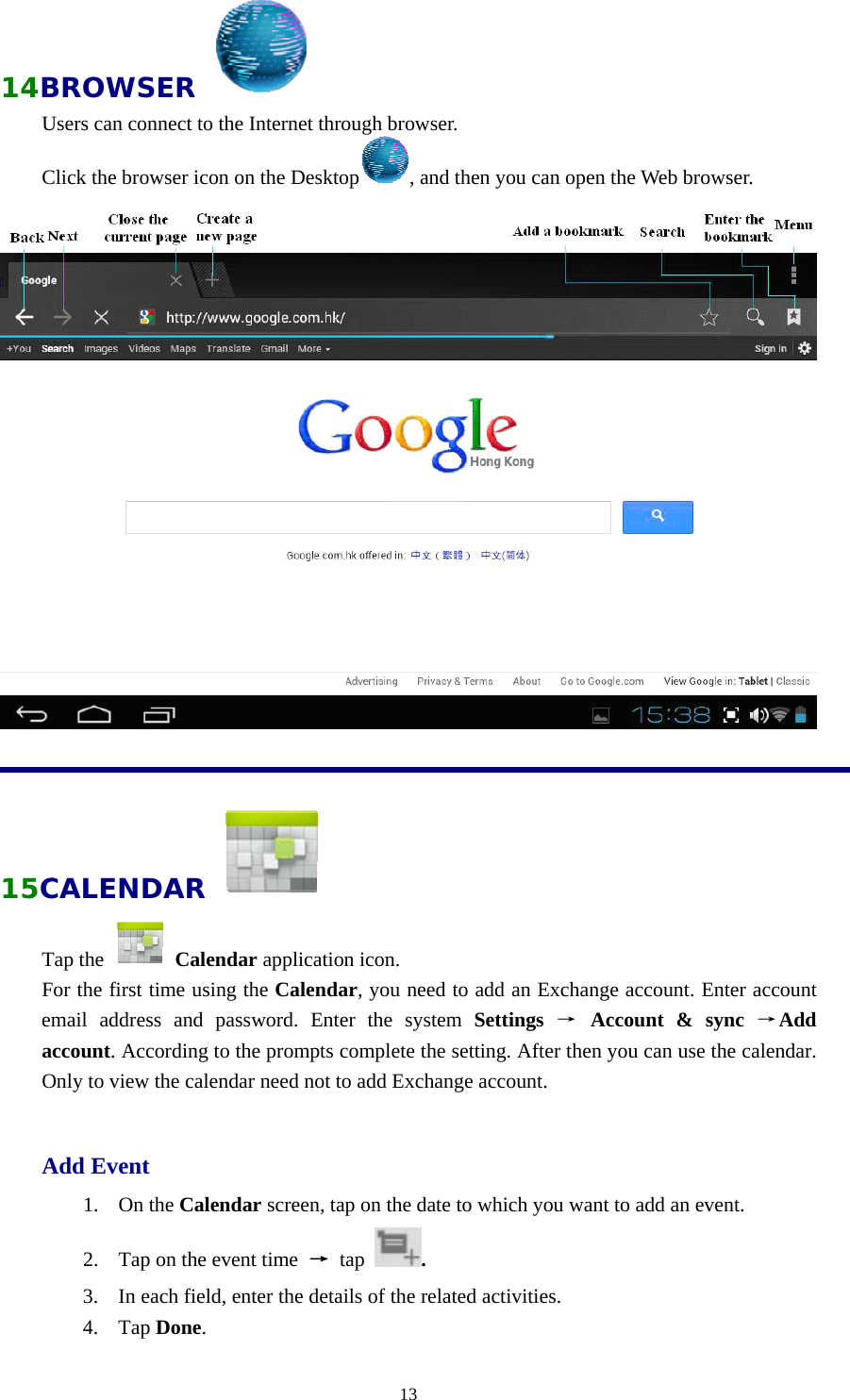  1314BROWSER   Users can connect to the Internet through browser. Click the browser icon on the Desktop , and then you can open the Web browser.      15CALENDAR   Tap the   Calendar application icon. For the first time using the Calendar, you need to add an Exchange account. Enter account email address and password. Enter the system Settings  → Account &amp; sync →Add account. According to the prompts complete the setting. After then you can use the calendar. Only to view the calendar need not to add Exchange account.  Add Event 1. On the Calendar screen, tap on the date to which you want to add an event. 2. Tap on the event time  → tap  . 3. In each field, enter the details of the related activities. 4. Tap Done. 