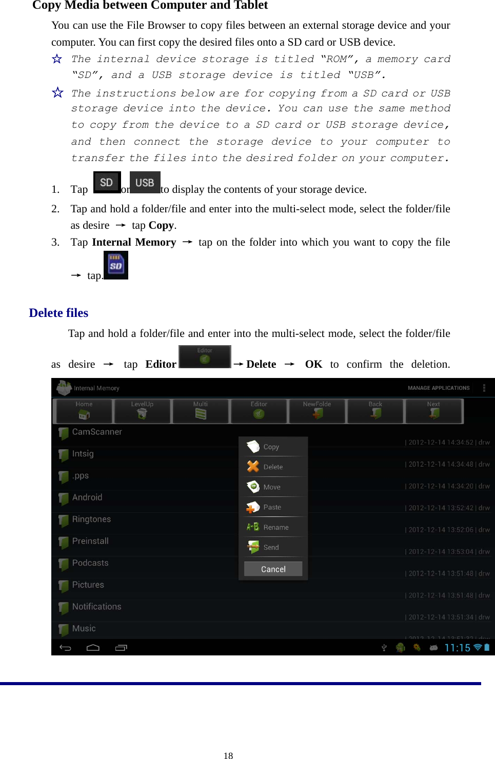  18Copy Media between Computer and Tablet   You can use the File Browser to copy files between an external storage device and your computer. You can first copy the desired files onto a SD card or USB device. ☆ The internal device storage is titled “ROM”, a memory card “SD”, and a USB storage device is titled “USB”. ☆ The instructions below are for copying from a SD card or USB storage device into the device. You can use the same method to copy from the device to a SD card or USB storage device, and then connect the storage device to your computer to transfer the files into the desired folder on your computer. 1. Tap  or to display the contents of your storage device. 2. Tap and hold a folder/file and enter into the multi-select mode, select the folder/file as desire  → tap Copy. 3. Tap Internal Memory → tap on the folder into which you want to copy the file → tap.   Delete files Tap and hold a folder/file and enter into the multi-select mode, select the folder/file as desire → tap  Editor →Delete → OK to confirm the deletion.   
