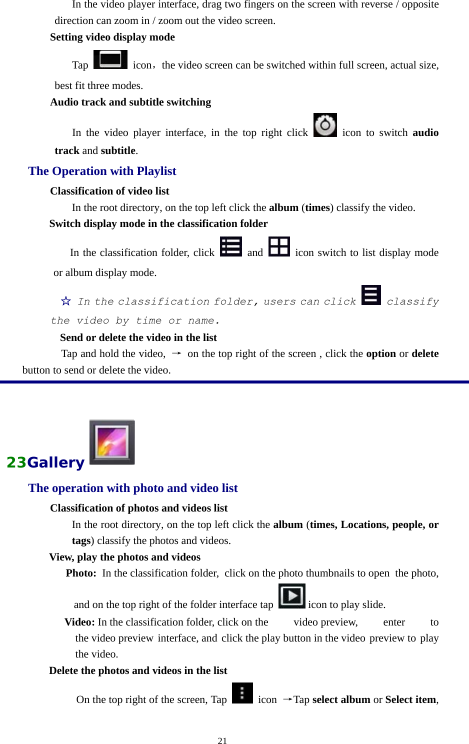  21                In the video player interface, drag two fingers on the screen with reverse / opposite direction can zoom in / zoom out the video screen.         Setting video display mode             Tap   icon，the video screen can be switched within full screen, actual size, best fit three modes.         Audio track and subtitle switching             In the video player interface, in the top right click   icon to switch audio track and subtitle. The Operation with Playlist Classification of video list In the root directory, on the top left click the album (times) classify the video. Switch display mode in the classification folder    In the classification folder, click   and   icon switch to list display mode or album display mode. ☆  In the classification folder, users can click  classify the video by time or name. Send or delete the video in the list           Tap and hold the video,  →  on the top right of the screen , click the option or delete button to send or delete the video.  23Gallery  The operation with photo and video list Classification of photos and videos list In the root directory, on the top left click the album (times, Locations, people, or tags) classify the photos and videos. View, play the photos and videos      Photo:  In the classification folder,  click on the photo thumbnails to open  the photo, and on the top right of the folder interface tap   icon to play slide.  Video: In the classification folder, click on the  video preview,  enter  to the video preview interface, and click the play button in the video preview to play the video.  Delete the photos and videos in the list On the top right of the screen, Tap   icon →Tap select album or Select item, 
