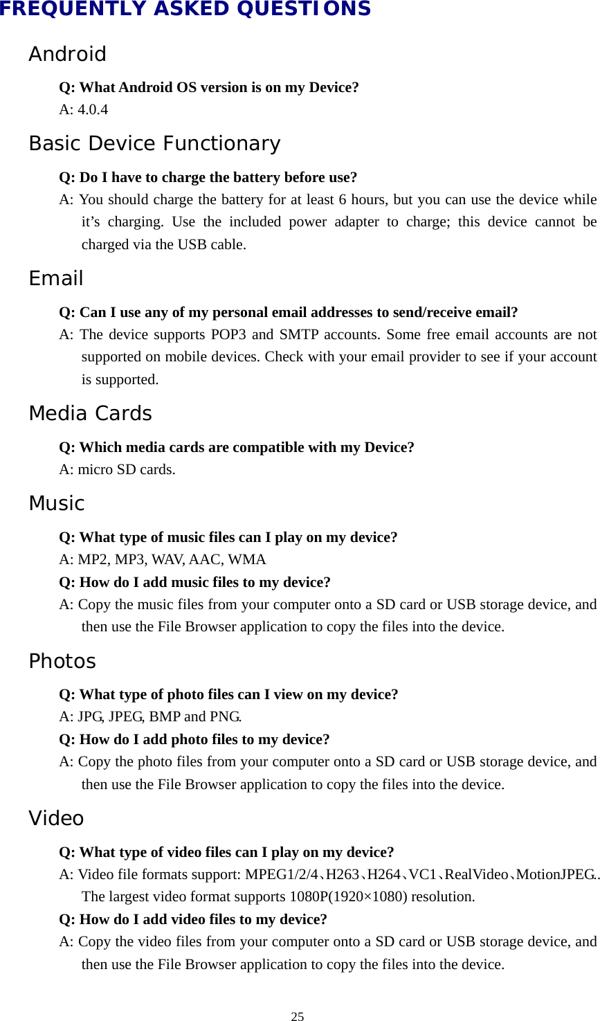  25FREQUENTLY ASKED QUESTIONS Android  Q: What Android OS version is on my Device?  A: 4.0.4 Basic Device Functionary Q: Do I have to charge the battery before use? A: You should charge the battery for at least 6 hours, but you can use the device while it’s charging. Use the included power adapter to charge; this device cannot be  charged via the USB cable. Email Q: Can I use any of my personal email addresses to send/receive email? A: The device supports POP3 and SMTP accounts. Some free email accounts are not supported on mobile devices. Check with your email provider to see if your account is supported. Media Cards      Q: Which media cards are compatible with my Device? A: micro SD cards. Music Q: What type of music files can I play on my device? A: MP2, MP3, WAV, AAC, WMA Q: How do I add music files to my device? A: Copy the music files from your computer onto a SD card or USB storage device, and then use the File Browser application to copy the files into the device. Photos Q: What type of photo files can I view on my device? A: JPG, JPEG, BMP and PNG. Q: How do I add photo files to my device? A: Copy the photo files from your computer onto a SD card or USB storage device, and then use the File Browser application to copy the files into the device. Video Q: What type of video files can I play on my device? A: Video file formats support: MPEG1/2/4、H263、H264、VC1、RealVideo、MotionJPEG.. The largest video format supports 1080P(1920×1080) resolution. Q: How do I add video files to my device? A: Copy the video files from your computer onto a SD card or USB storage device, and then use the File Browser application to copy the files into the device. 