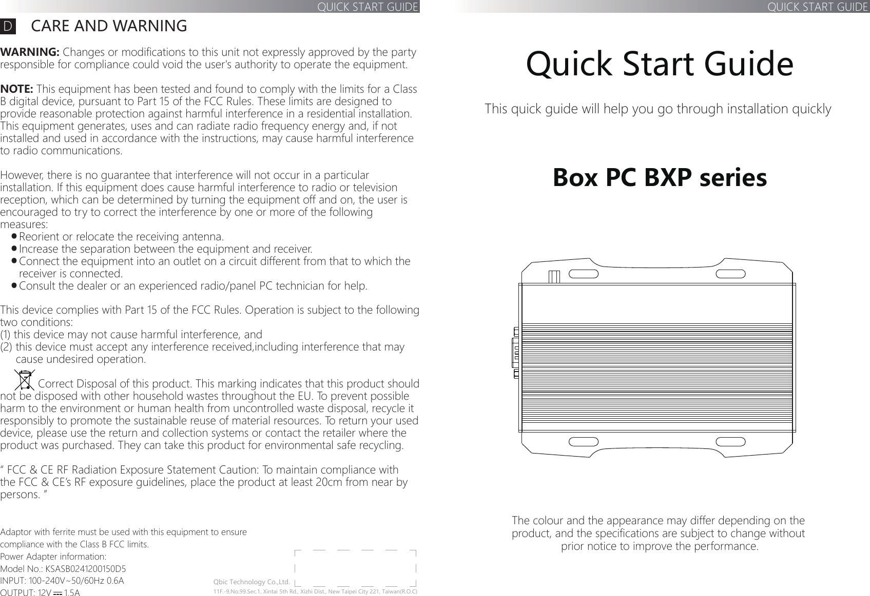 This quick guide will help you go through installation quickly The colour and the appearance may differ depending on the product, and the specifications are subject to change without prior notice to improve the performance.  Box PC BXP seriesQuick Start GuideQUICK START GUIDEQbic Technology Co.,Ltd.11F.-9,No.99.Sec.1, Xintai 5th Rd., Xizhi Dist., New Taipei City 221, Taiwan(R.O.C)Tel: 886-2-2697-2000        FAX: 886-2-2697-2868       CARE AND WARNINGWARNING: Changes or modifications to this unit not expressly approved by the partyresponsible for compliance could void the user&apos;s authority to operate the equipment.NOTE: This equipment has been tested and found to comply with the limits for a Class B digital device, pursuant to Part 15 of the FCC Rules. These limits are designed to provide reasonable protection against harmful interference in a residential installation. This equipment generates, uses and can radiate radio frequency energy and, if not installed and used in accordance with the instructions, may cause harmful interference to radio communications. However, there is no guarantee that interference will not occur in a particular installation. If this equipment does cause harmful interference to radio or television reception, which can be determined by turning the equipment off and on, the user is encouraged to try to correct the interference by one or more of the following measures:           Reorient or relocate the receiving antenna.      Increase the separation between the equipment and receiver.      Connect the equipment into an outlet on a circuit different from that to which the       receiver is connected.      Consult the dealer or an experienced radio/panel PC technician for help.This device complies with Part 15 of the FCC Rules. Operation is subject to the following two conditions: (1) this device may not cause harmful interference, and (2) this device must accept any interference received,including interference that may      cause undesired operation.            Correct Disposal of this product. This marking indicates that this product should not be disposed with other household wastes throughout the EU. To prevent possible harm to the environment or human health from uncontrolled waste disposal, recycle it responsibly to promote the sustainable reuse of material resources. To return your used device, please use the return and collection systems or contact the retailer where the product was purchased. They can take this product for environmental safe recycling.“ FCC &amp; CE RF Radiation Exposure Statement Caution: To maintain compliance with the FCC &amp; CE’s RF exposure guidelines, place the product at least 20cm from near by persons. ”Adaptor with ferrite must be used with this equipment to ensure compliance with the Class B FCC limits.Power Adapter information:Model No.: KSASB0241200150D5INPUT: 100-240V~50/60Hz 0.6AOUTPUT: 12V     1.5AQUICK START GUIDED