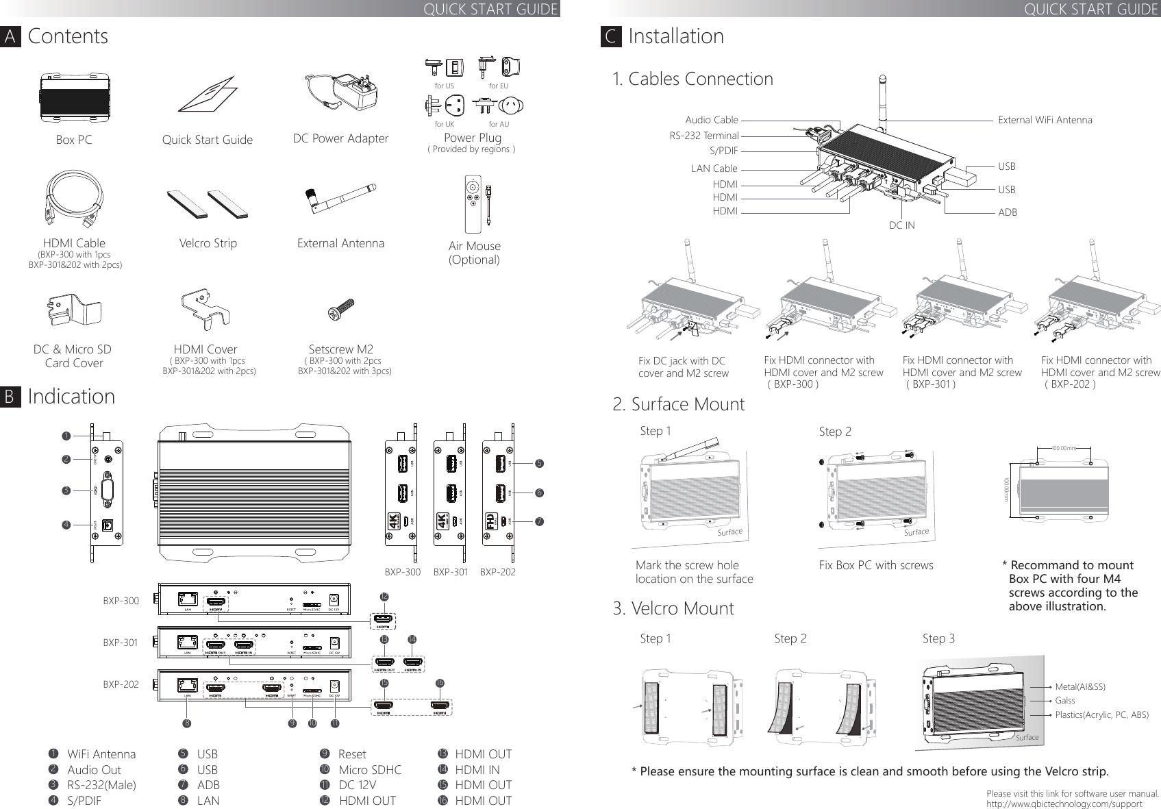 SurfaceQUICK START GUIDEQUICK START GUIDEAContentsBIndicationCInstallationDC 12VLANMicro SDHCResetWiFi AntennaRS-232(Male)Audio OutS/PDIFSetscrew M2（BXP-300 with 2pcs   BXP-301&amp;202 with 3pcs)BXP-202BXP-202BXP-301BXP-300BXP-300 BXP-301DC Power Adapter18 9 10 1123456789101112Fix DC jack with DC cover and M2 screw Fix HDMI connector with HDMI cover and M2 screw（BXP-300 )Fix HDMI connector with HDMI cover and M2 screw（BXP-301 )Fix HDMI connector with HDMI cover and M2 screw（BXP-202 )RS-232 TerminalAudio CableDC INLAN Cable USBHDMIHDMI USBADB External WiFi AntennaUSBUSBADB1314HDMI OUTHDMI OUTHDMI OUTHDMI OUTHDMI IN15161. Cables ConnectionStep 1SurfaceStep 2mmStep 1 Step 2 Step 32. Surface Mount3. Velcro MountBox PCExternal AntennaQuick Start GuideHDMI Cable(BXP-300 with 1pcs BXP-301&amp;202 with 2pcs)Power Plug( Provided by regions）for UKfor EUfor USfor AUAir Mouse (Optional)* Recommand to mount   Box PC with four M4  screws according to the   above illustration. Mark the screw hole location on the surfaceFix Box PC with screws* Please ensure the mounting surface is clean and smooth before using the Velcro strip.Please visit this link for software user manual.http://www.qbictechnology.com/supportS/PDIFHDMIVelcro Strip100.00Metal(AI&amp;SS)GalssPlastics(Acrylic, PC, ABS)567DC &amp; Micro SD Card CoverHDMI Cover（BXP-300 with 1pcs   BXP-301&amp;202 with 2pcs)DUAL234112Surfacemm100.004KIN+15 1613 14