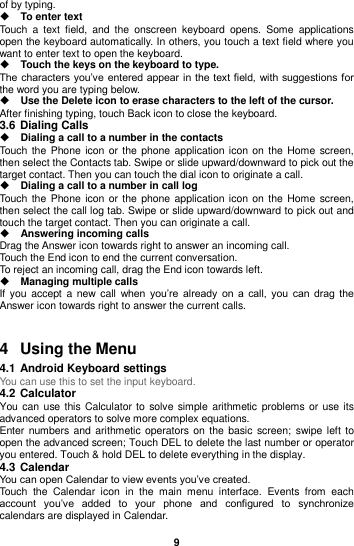  9  of by typing.    To enter text Touch  a  text  field,  and  the  onscreen  keyboard  opens.  Some  applications open the keyboard automatically. In others, you touch a text field where you want to enter text to open the keyboard.  Touch the keys on the keyboard to type. The characters you’ve entered appear in the text field, with suggestions for the word you are typing below.    Use the Delete icon to erase characters to the left of the cursor. After finishing typing, touch Back icon to close the keyboard. 3.6 Dialing Calls  Dialing a call to a number in the contacts Touch the Phone icon  or the  phone application icon  on  the Home  screen, then select the Contacts tab. Swipe or slide upward/downward to pick out the target contact. Then you can touch the dial icon to originate a call.  Dialing a call to a number in call log Touch the Phone icon  or the  phone application icon  on  the Home  screen, then select the call log tab. Swipe or slide upward/downward to pick out and touch the target contact. Then you can originate a call.  Answering incoming calls Drag the Answer icon towards right to answer an incoming call. Touch the End icon to end the current conversation. To reject an incoming call, drag the End icon towards left.  Managing multiple calls If  you accept a  new  call  when  you’re  already  on  a  call,  you  can  drag  the Answer icon towards right to answer the current calls.   4  Using the Menu 4.1 Android Keyboard settings You can use this to set the input keyboard. 4.2 Calculator You can use this  Calculator to  solve simple arithmetic problems or use its advanced operators to solve more complex equations. Enter numbers and arithmetic operators on the  basic screen;  swipe left  to open the advanced screen; Touch DEL to delete the last number or operator you entered. Touch &amp; hold DEL to delete everything in the display. 4.3 Calendar You can open Calendar to view events you’ve created. Touch  the  Calendar  icon  in  the  main  menu  interface.  Events  from  each account  you’ve  added  to  your  phone  and  configured  to  synchronize calendars are displayed in Calendar. 