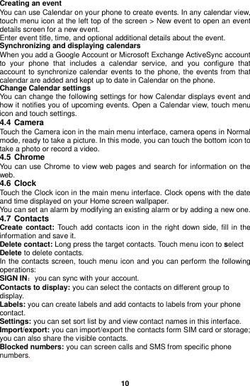  10  Creating an event You can use Calendar on your phone to create events. In any calendar view, touch menu icon at the left top of the screen &gt; New event to open an event details screen for a new event. Enter event title, time, and optional additional details about the event.   Synchronizing and displaying calendars When you add a Google Account or Microsoft Exchange ActiveSync account to  your  phone  that  includes  a  calendar  service,  and  you  configure  that account to synchronize calendar events to the phone, the events from that calendar are added and kept up to date in Calendar on the phone. Change Calendar settings You can change the following settings for how Calendar displays event and how it notifies you of upcoming events. Open a Calendar view, touch menu icon and touch settings. 4.4 Camera Touch the Camera icon in the main menu interface, camera opens in Normal mode, ready to take a picture. In this mode, you can touch the bottom icon to take a photo or record a video.   4.5 Chrome You can use Chrome to view web pages and search for information on the web. 4.6 Clock Touch the Clock icon in the main menu interface. Clock opens with the date and time displayed on your Home screen wallpaper. You can set an alarm by modifying an existing alarm or by adding a new one. 4.7 Contacts Create contact: Touch add contacts icon in the right down side, fill in the information and save it. Delete contact: Long press the target contacts. Touch menu icon to select Delete to delete contacts.   In the contacts screen, touch menu icon and you can perform the following operations: SIGN IN：you can sync with your account. Contacts to display: you can select the contacts on different group to display. Labels: you can create labels and add contacts to labels from your phone contact. Settings: you can set sort list by and view contact names in this interface. Import/export: you can import/export the contacts form SIM card or storage; you can also share the visible contacts. Blocked numbers: you can screen calls and SMS from specific phone numbers.  