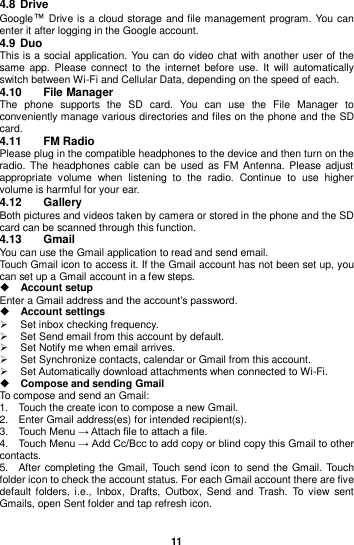  11  4.8 Drive Google™ Drive is a cloud storage and file management  program. You can enter it after logging in the Google account. 4.9 Duo This is a social application. You can do video chat with another user of the same  app.  Please connect  to  the internet  before  use. It  will  automatically switch between Wi-Fi and Cellular Data, depending on the speed of each. 4.10  File Manager The  phone  supports  the  SD  card.  You  can  use  the  File  Manager  to conveniently manage various directories and files on the phone and the SD card. 4.11  FM Radio Please plug in the compatible headphones to the device and then turn on the radio. The  headphones  cable  can be used as FM  Antenna. Please adjust appropriate  volume  when  listening  to  the  radio.  Continue  to  use  higher volume is harmful for your ear.   4.12  Gallery Both pictures and videos taken by camera or stored in the phone and the SD card can be scanned through this function.   4.13  Gmail You can use the Gmail application to read and send email.   Touch Gmail icon to access it. If the Gmail account has not been set up, you can set up a Gmail account in a few steps.  Account setup   Enter a Gmail address and the account’s password.    Account settings     Set inbox checking frequency.     Set Send email from this account by default.     Set Notify me when email arrives.     Set Synchronize contacts, calendar or Gmail from this account.     Set Automatically download attachments when connected to Wi-Fi.  Compose and sending Gmail   To compose and send an Gmail:   1.    Touch the create icon to compose a new Gmail.   2.    Enter Gmail address(es) for intended recipient(s).     3.    Touch Menu → Attach file to attach a file.     4.    Touch Menu → Add Cc/Bcc to add copy or blind copy this Gmail to other contacts.     5.    After completing the Gmail, Touch  send icon to send the Gmail. Touch folder icon to check the account status. For each Gmail account there are five default  folders, i.e.,  Inbox,  Drafts,  Outbox,  Send  and  Trash.  To  view  sent Gmails, open Sent folder and tap refresh icon.  