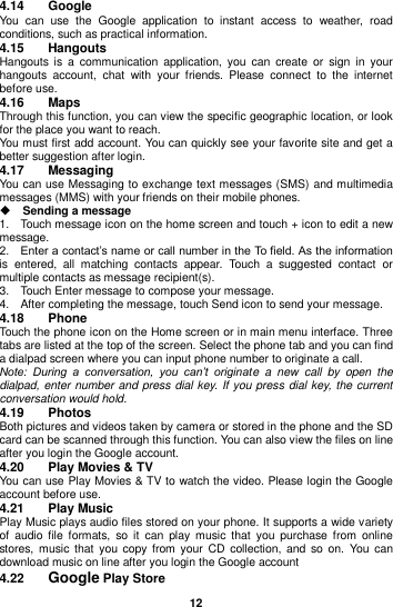  12  4.14  Google You  can  use  the  Google  application  to  instant  access  to  weather,  road conditions, such as practical information. 4.15  Hangouts Hangouts  is  a  communication  application,  you  can  create  or  sign  in  your hangouts  account,  chat  with  your  friends.  Please  connect  to  the  internet before use. 4.16  Maps Through this function, you can view the specific geographic location, or look for the place you want to reach. You must first add account. You can quickly see your favorite site and get a better suggestion after login. 4.17  Messaging You can use Messaging to exchange text messages (SMS) and multimedia messages (MMS) with your friends on their mobile phones.  Sending a message   1.    Touch message icon on the home screen and touch + icon to edit a new message.     2.    Enter a contact’s name or call number in the To field. As the information is  entered,  all  matching  contacts  appear.  Touch  a  suggested  contact  or multiple contacts as message recipient(s).     3.    Touch Enter message to compose your message. 4.    After completing the message, touch Send icon to send your message. 4.18  Phone Touch the phone icon on the Home screen or in main menu interface. Three tabs are listed at the top of the screen. Select the phone tab and you can find a dialpad screen where you can input phone number to originate a call. Note:  During  a  conversation,  you  can’t  originate  a  new  call  by  open  the dialpad, enter number and press dial key. If you press dial key, the  current conversation would hold.   4.19  Photos Both pictures and videos taken by camera or stored in the phone and the SD card can be scanned through this function. You can also view the files on line after you login the Google account. 4.20  Play Movies &amp; TV You can use Play Movies &amp; TV to watch the video. Please login the Google account before use. 4.21  Play Music Play Music plays audio files stored on your phone. It supports a wide variety of  audio  file  formats,  so  it  can play  music  that  you purchase  from  online stores,  music  that  you  copy from  your CD  collection,  and  so on.  You  can download music on line after you login the Google account 4.22  Google Play Store 